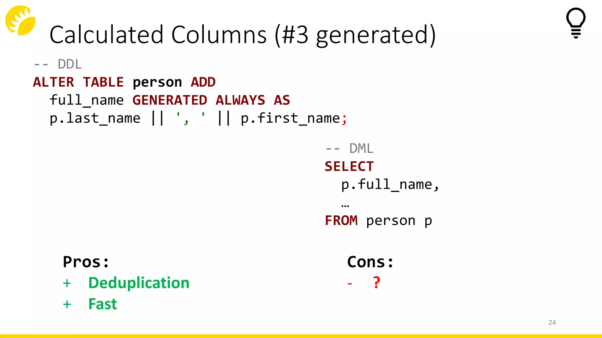 Calculated Columns (#3 generated)
-- DDL
ALTER TABLE person ADD
full_name GENERATED ALWAYS AS
p.last_name || ', ' || p.first_name;
-- DML
SELECT
p.full_name,
…
FROM person p
24
Cons:
- ?
Pros:
+ Deduplication
+ Fast
 