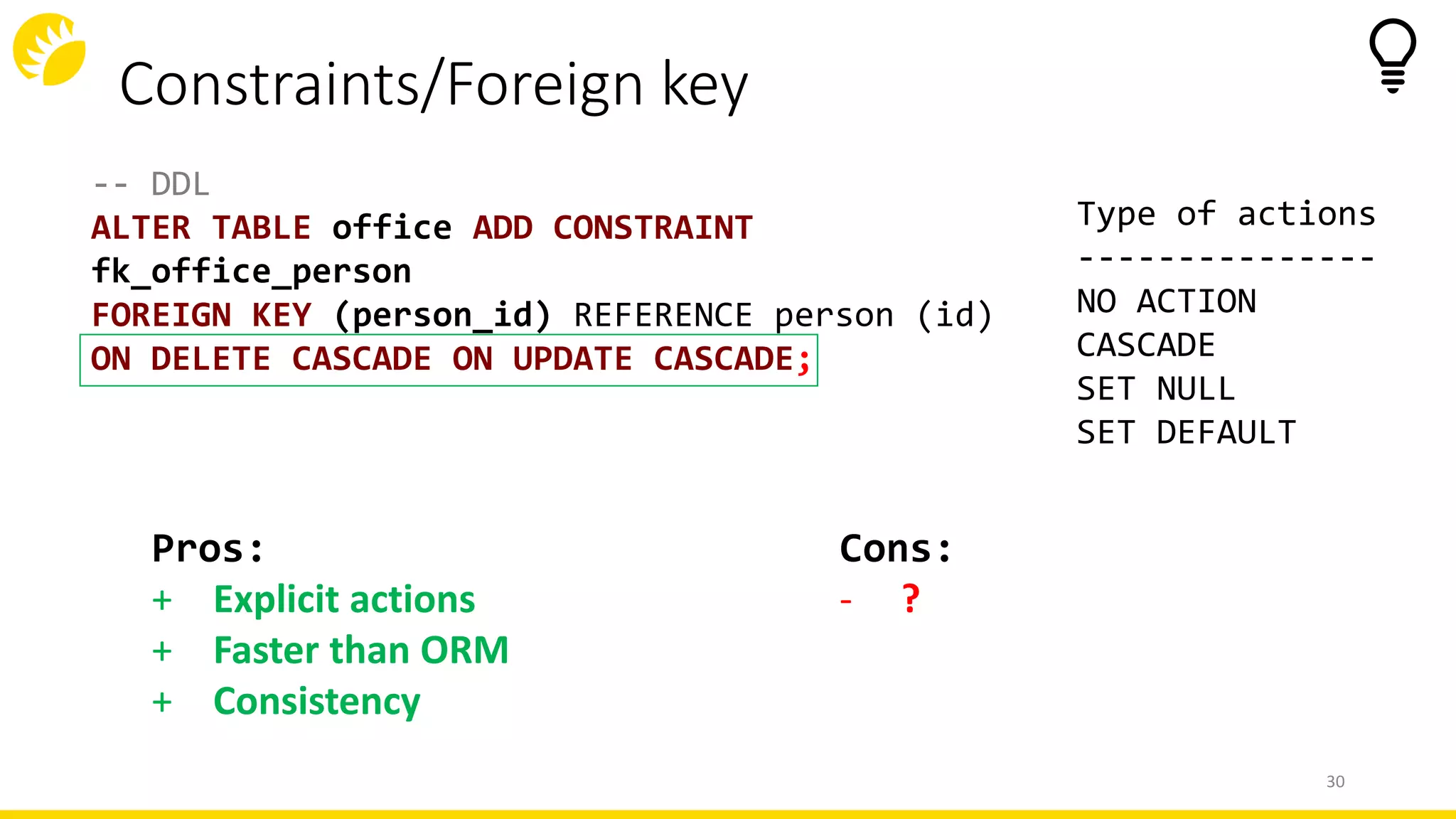 Constraints/Foreign key
-- DDL
ALTER TABLE office ADD CONSTRAINT
fk_office_person
FOREIGN KEY (person_id) REFERENCE person (id)
ON DELETE CASCADE ON UPDATE CASCADE;
Type of actions
---------------
NO ACTION
CASCADE
SET NULL
SET DEFAULT
30
Cons:
- ?
Pros:
+ Explicit actions
+ Faster than ORM
+ Consistency
 