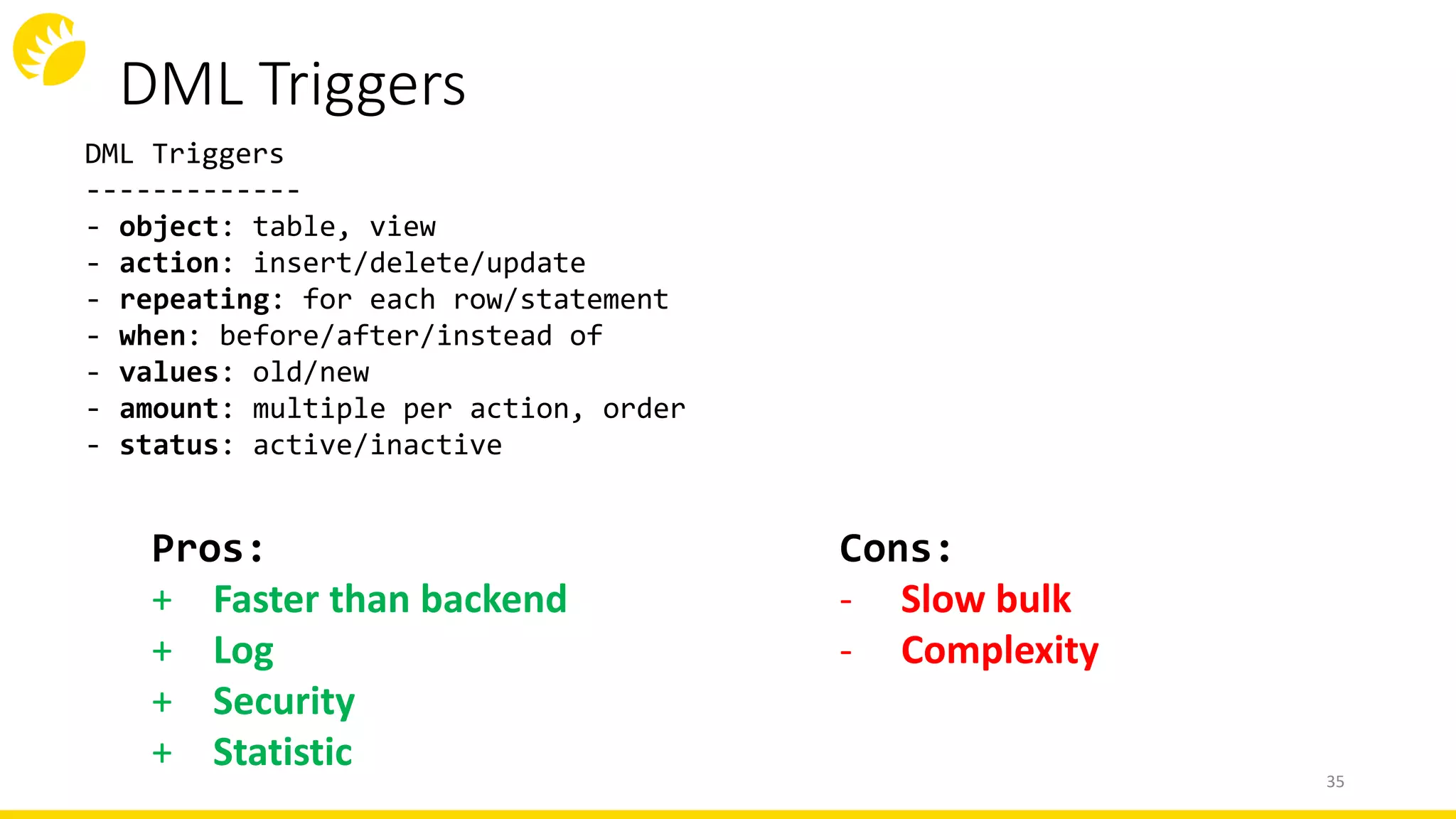 DML Triggers
35
DML Triggers
-------------
- object: table, view
- action: insert/delete/update
- repeating: for each row/statement
- when: before/after/instead of
- values: old/new
- amount: multiple per action, order
- status: active/inactive
Cons:
- Slow bulk
- Complexity
Pros:
+ Faster than backend
+ Log
+ Security
+ Statistic
 