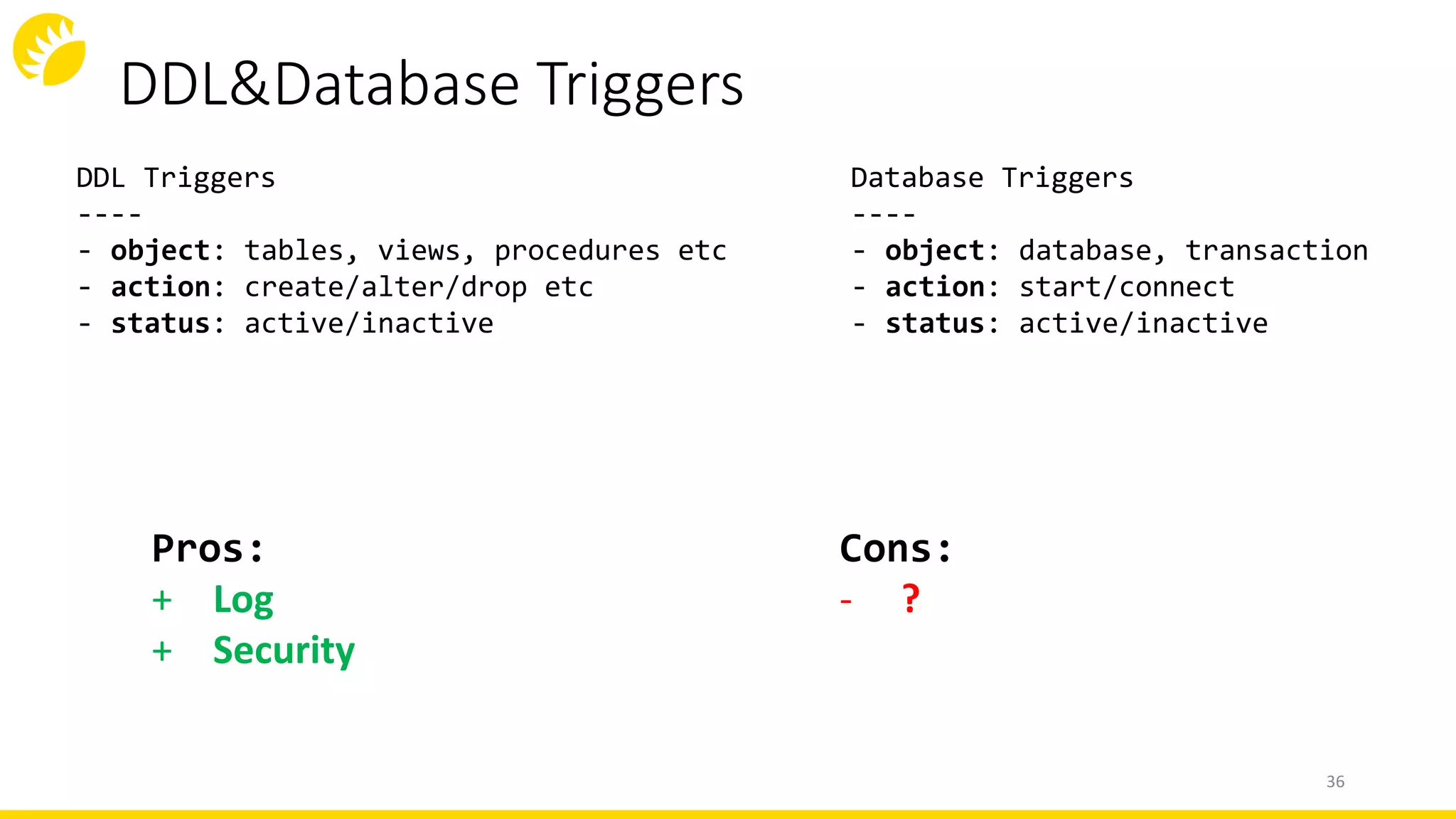 DDL&Database Triggers
36
DDL Triggers
----
- object: tables, views, procedures etc
- action: create/alter/drop etc
- status: active/inactive
Database Triggers
----
- object: database, transaction
- action: start/connect
- status: active/inactive
Cons:
- ?
Pros:
+ Log
+ Security
 