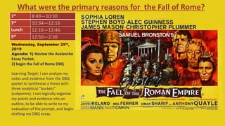 What were the primary reasons for the Fall of Rome?
1st
8:49—10:30
3rd
10:34—12:16
Lunch 12:16—12:46
5th
12:50—2:30
Wednesday, September 25th,
2019
Agenda: 1) Review the Avalanche
Essay Packet;
2) begin the Fall of Rome DBQ
Learning Target: I can analyze my
notes and evidence from the DBQ
packet to synthesize a thesis with
three analytical “buckets”
(subpoints). I can logically organize
my points and evidence into an
outline, to be able to write to my
evaluation of the prompt, and begin
drafting my DBQ essay.
 