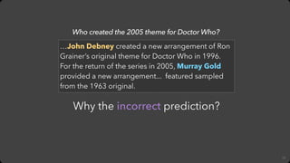 12
Why the incorrect prediction?
Who created the 2005 theme for Doctor Who?
…John Debney created a new arrangement of Ron
...