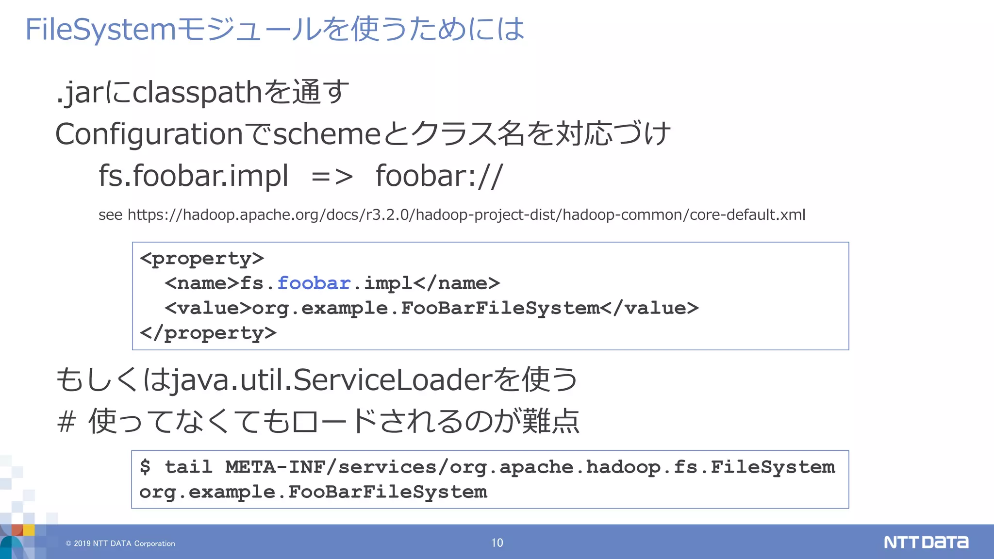 © 2019 NTT DATA Corporation 10
.jarにclasspathを通す
Configurationでschemeとクラス名を対応づけ
fs.foobar.impl => foobar://
see https://hadoop.apache.org/docs/r3.2.0/hadoop-project-dist/hadoop-common/core-default.xml
FileSystemモジュールを使うためには
<property>
<name>fs.foobar.impl</name>
<value>org.example.FooBarFileSystem</value>
</property>
$ tail META-INF/services/org.apache.hadoop.fs.FileSystem
org.example.FooBarFileSystem
もしくはjava.util.ServiceLoaderを使う
# 使ってなくてもロードされるのが難点
 