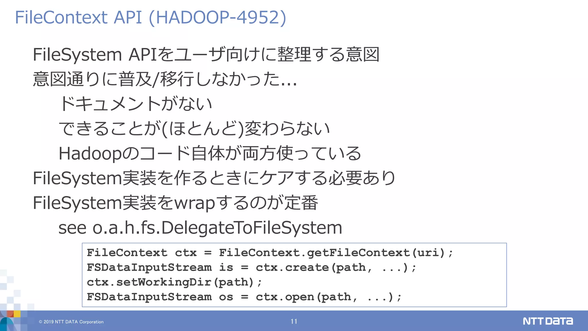© 2019 NTT DATA Corporation 11
FileSystem APIをユーザ向けに整理する意図
意図通りに普及/移行しなかった...
ドキュメントがない
できることが(ほとんど)変わらない
Hadoopのコード自体が両方使っている
FileSystem実装を作るときにケアする必要あり
FileSystem実装をwrapするのが定番
see o.a.h.fs.DelegateToFileSystem
FileContext API (HADOOP-4952)
FileContext ctx = FileContext.getFileContext(uri);
FSDataInputStream is = ctx.create(path, ...);
ctx.setWorkingDir(path);
FSDataInputStream os = ctx.open(path, ...);
 