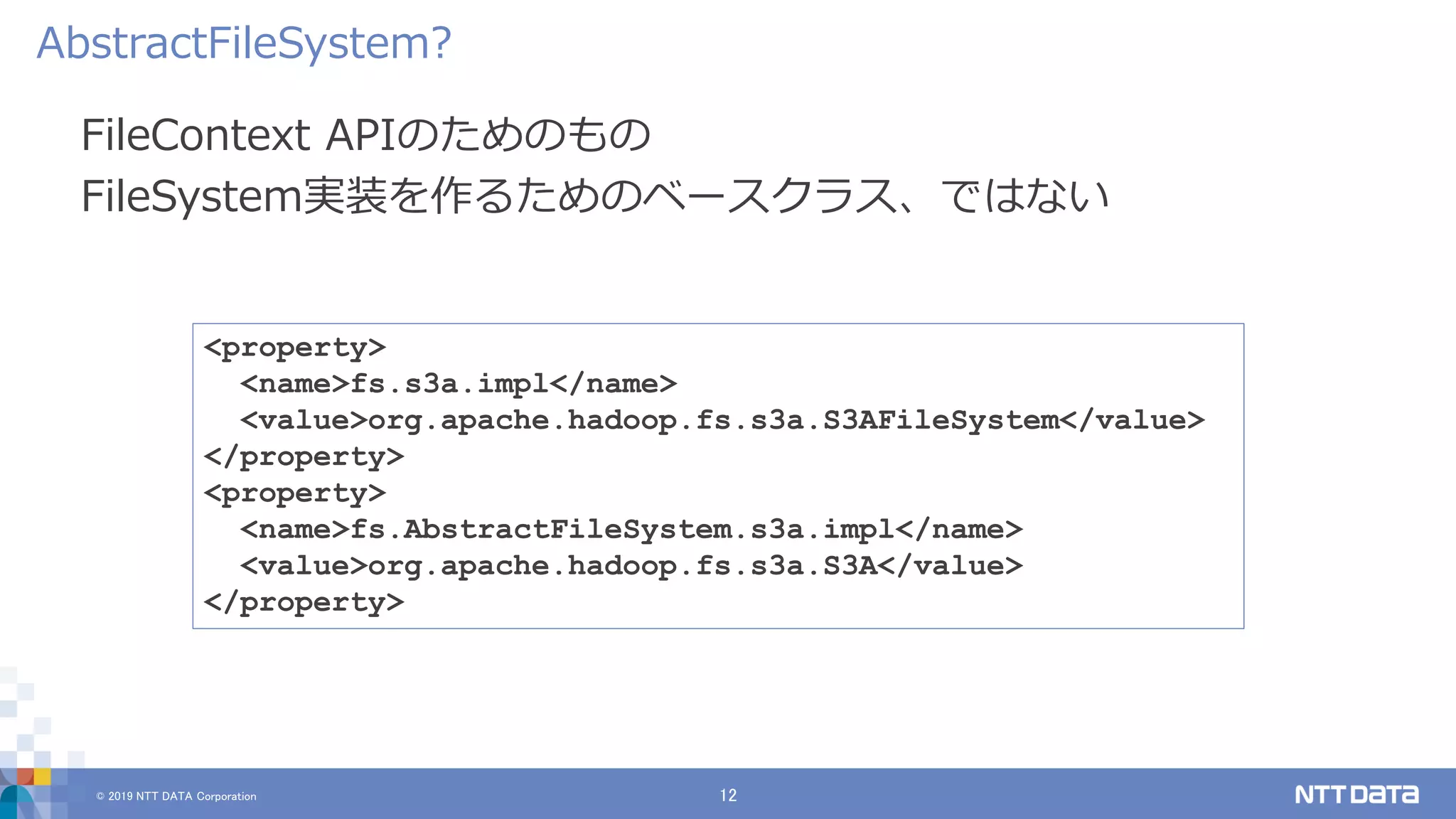 © 2019 NTT DATA Corporation 12
FileContext APIのためのもの
FileSystem実装を作るためのベースクラス、ではない
AbstractFileSystem?
<property>
<name>fs.s3a.impl</name>
<value>org.apache.hadoop.fs.s3a.S3AFileSystem</value>
</property>
<property>
<name>fs.AbstractFileSystem.s3a.impl</name>
<value>org.apache.hadoop.fs.s3a.S3A</value>
</property>
 