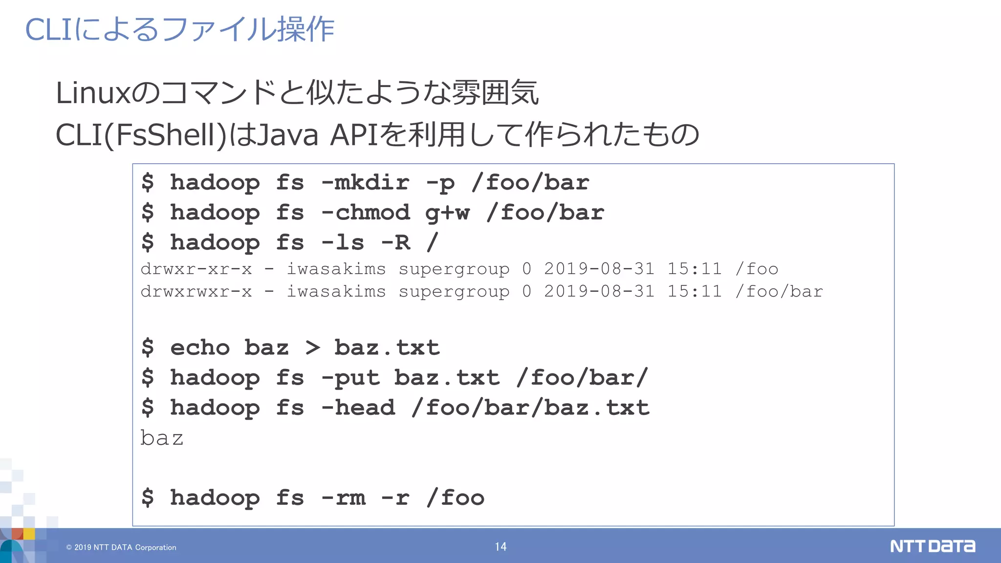 © 2019 NTT DATA Corporation 14
Linuxのコマンドと似たような雰囲気
CLI(FsShell)はJava APIを利用して作られたもの
CLIによるファイル操作
$ hadoop fs -mkdir -p /foo/bar
$ hadoop fs -chmod g+w /foo/bar
$ hadoop fs -ls -R /
drwxr-xr-x - iwasakims supergroup 0 2019-08-31 15:11 /foo
drwxrwxr-x - iwasakims supergroup 0 2019-08-31 15:11 /foo/bar
$ echo baz > baz.txt
$ hadoop fs -put baz.txt /foo/bar/
$ hadoop fs -head /foo/bar/baz.txt
baz
$ hadoop fs -rm -r /foo
 