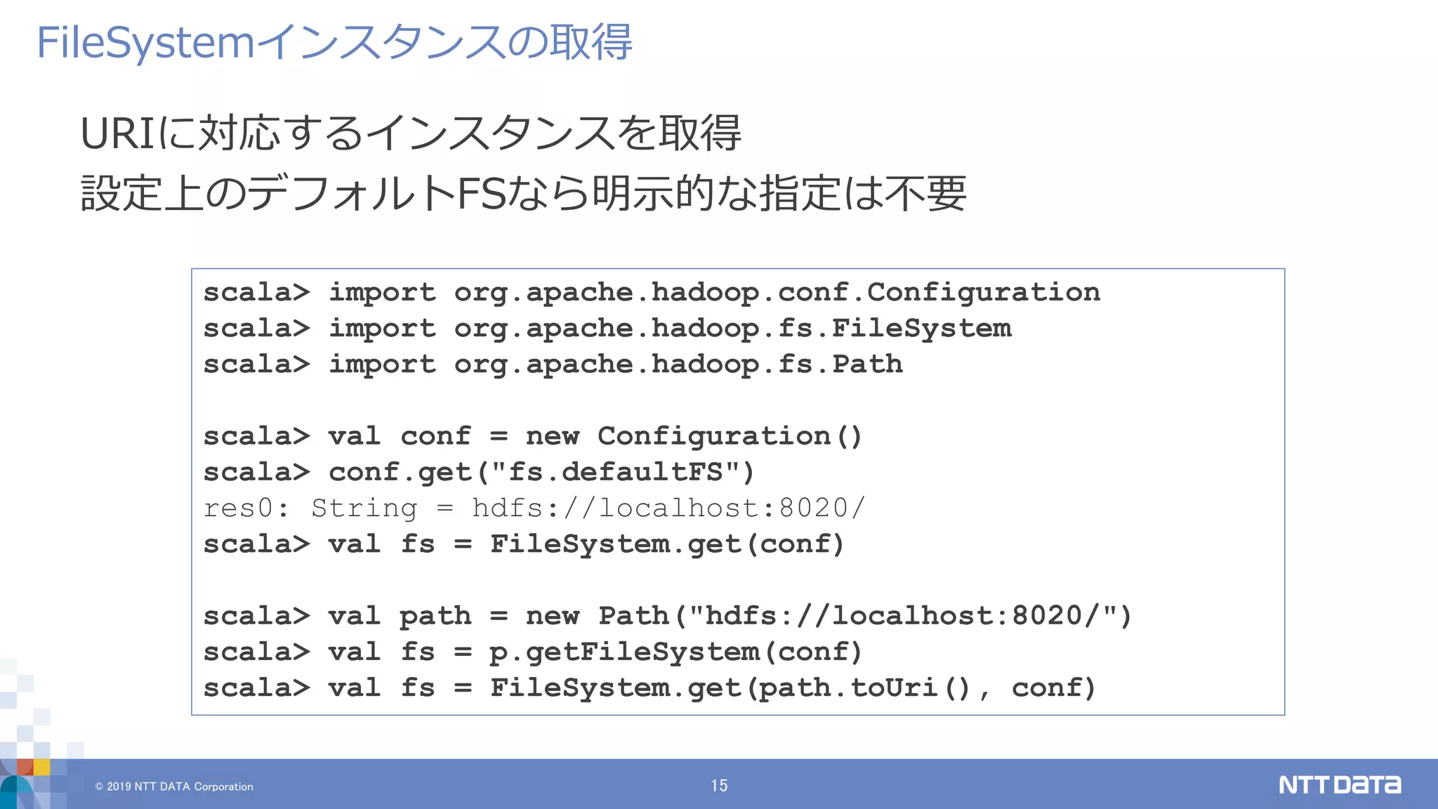 © 2019 NTT DATA Corporation 15
URIに対応するインスタンスを取得
設定上のデフォルトFSなら明示的な指定は不要
FileSystemインスタンスの取得
scala> import org.apache.hadoop.conf.Configuration
scala> import org.apache.hadoop.fs.FileSystem
scala> import org.apache.hadoop.fs.Path
scala> val conf = new Configuration()
scala> conf.get("fs.defaultFS")
res0: String = hdfs://localhost:8020/
scala> val fs = FileSystem.get(conf)
scala> val path = new Path("hdfs://localhost:8020/")
scala> val fs = p.getFileSystem(conf)
scala> val fs = FileSystem.get(path.toUri(), conf)
 