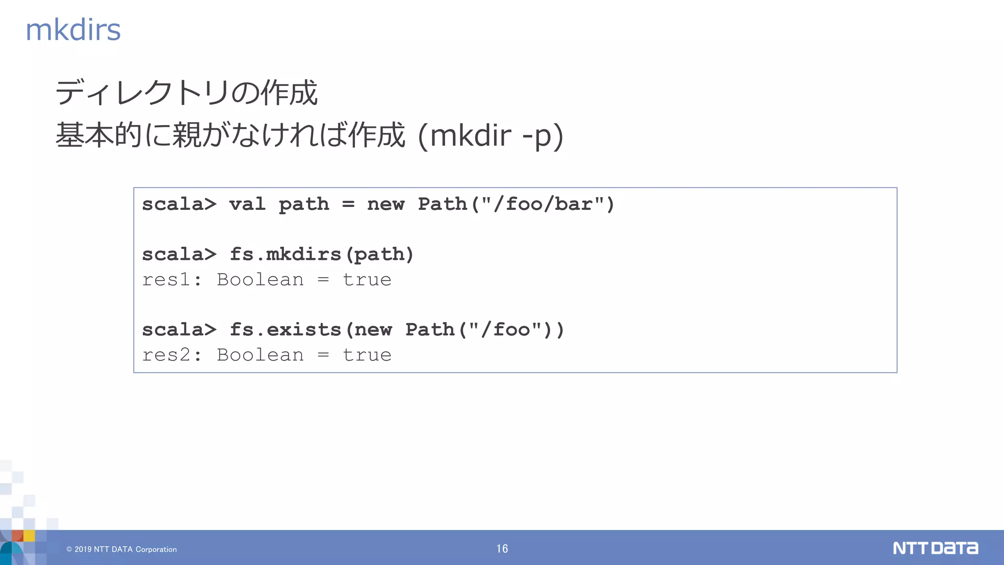 © 2019 NTT DATA Corporation 16
ディレクトリの作成
基本的に親がなければ作成 (mkdir -p)
mkdirs
scala> val path = new Path("/foo/bar")
scala> fs.mkdirs(path)
res1: Boolean = true
scala> fs.exists(new Path("/foo"))
res2: Boolean = true
 