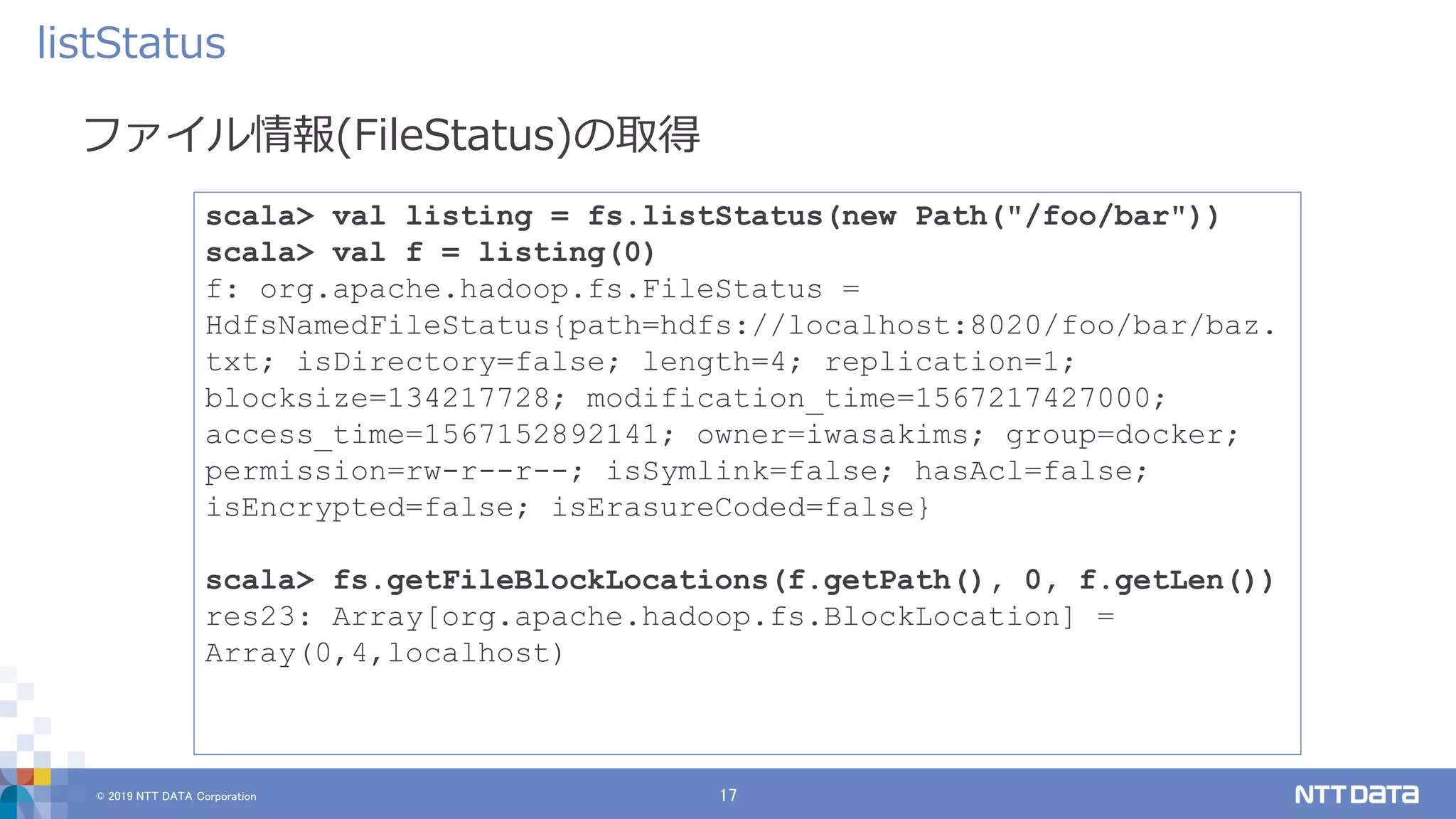 © 2019 NTT DATA Corporation 17
ファイル情報(FileStatus)の取得
listStatus
scala> val listing = fs.listStatus(new Path("/foo/bar"))
scala> val f = listing(0)
f: org.apache.hadoop.fs.FileStatus =
HdfsNamedFileStatus{path=hdfs://localhost:8020/foo/bar/baz.
txt; isDirectory=false; length=4; replication=1;
blocksize=134217728; modification_time=1567217427000;
access_time=1567152892141; owner=iwasakims; group=docker;
permission=rw-r--r--; isSymlink=false; hasAcl=false;
isEncrypted=false; isErasureCoded=false}
scala> fs.getFileBlockLocations(f.getPath(), 0, f.getLen())
res23: Array[org.apache.hadoop.fs.BlockLocation] =
Array(0,4,localhost)
 