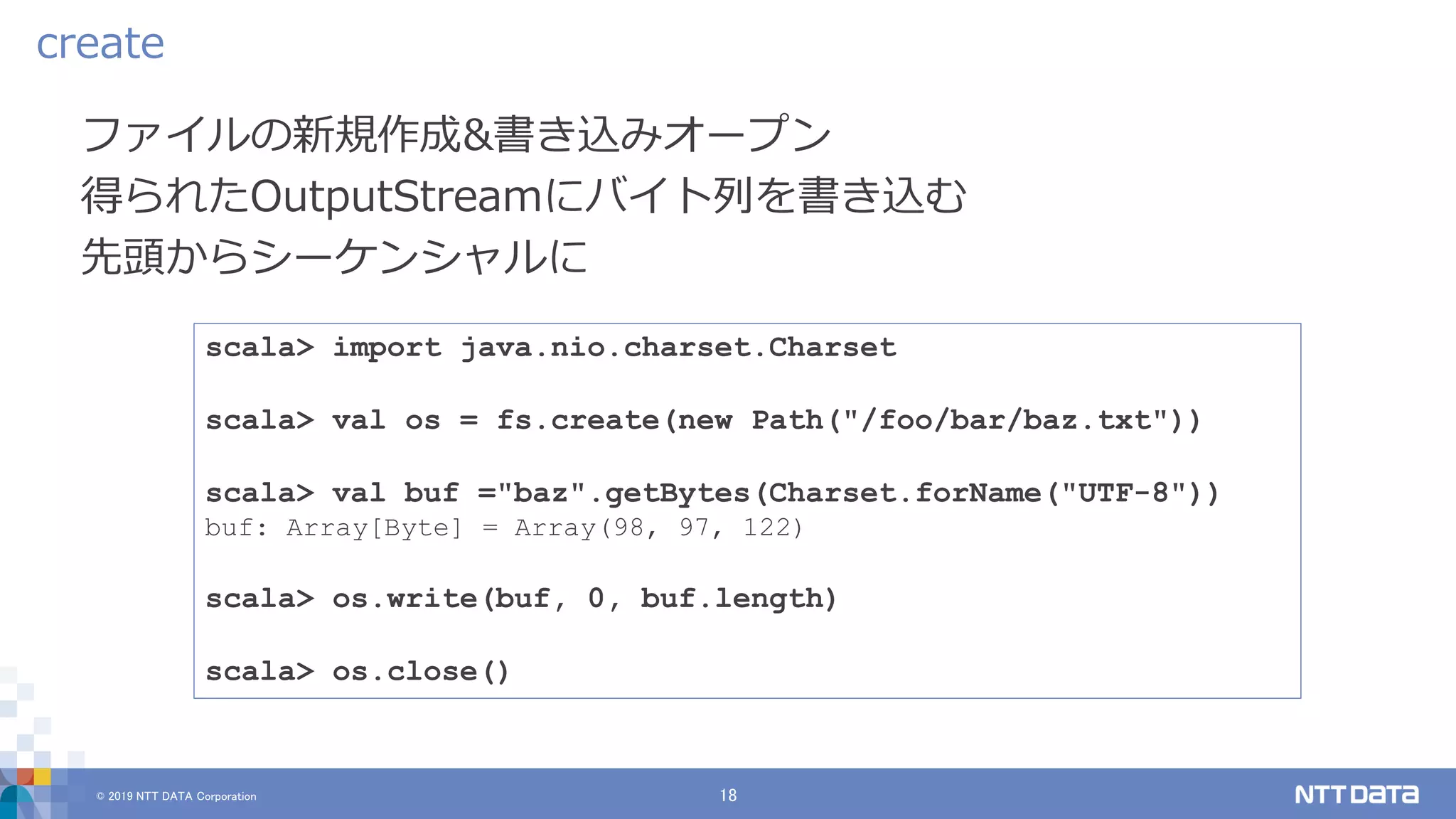 © 2019 NTT DATA Corporation 18
ファイルの新規作成&書き込みオープン
得られたOutputStreamにバイト列を書き込む
先頭からシーケンシャルに
create
scala> import java.nio.charset.Charset
scala> val os = fs.create(new Path("/foo/bar/baz.txt"))
scala> val buf ="baz".getBytes(Charset.forName("UTF-8"))
buf: Array[Byte] = Array(98, 97, 122)
scala> os.write(buf, 0, buf.length)
scala> os.close()
 