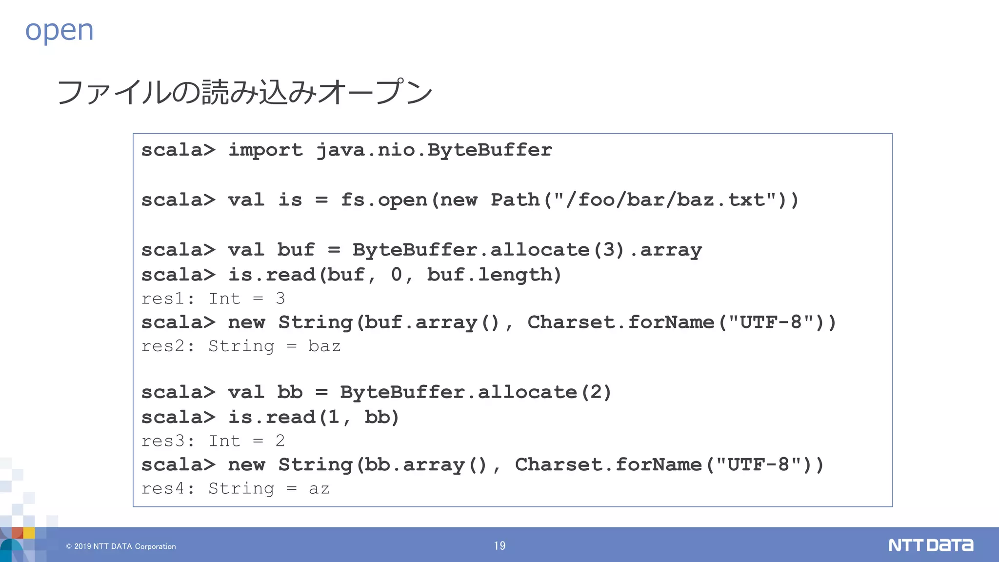© 2019 NTT DATA Corporation 19
ファイルの読み込みオープン
open
scala> import java.nio.ByteBuffer
scala> val is = fs.open(new Path("/foo/bar/baz.txt"))
scala> val buf = ByteBuffer.allocate(3).array
scala> is.read(buf, 0, buf.length)
res1: Int = 3
scala> new String(buf.array(), Charset.forName("UTF-8"))
res2: String = baz
scala> val bb = ByteBuffer.allocate(2)
scala> is.read(1, bb)
res3: Int = 2
scala> new String(bb.array(), Charset.forName("UTF-8"))
res4: String = az
 