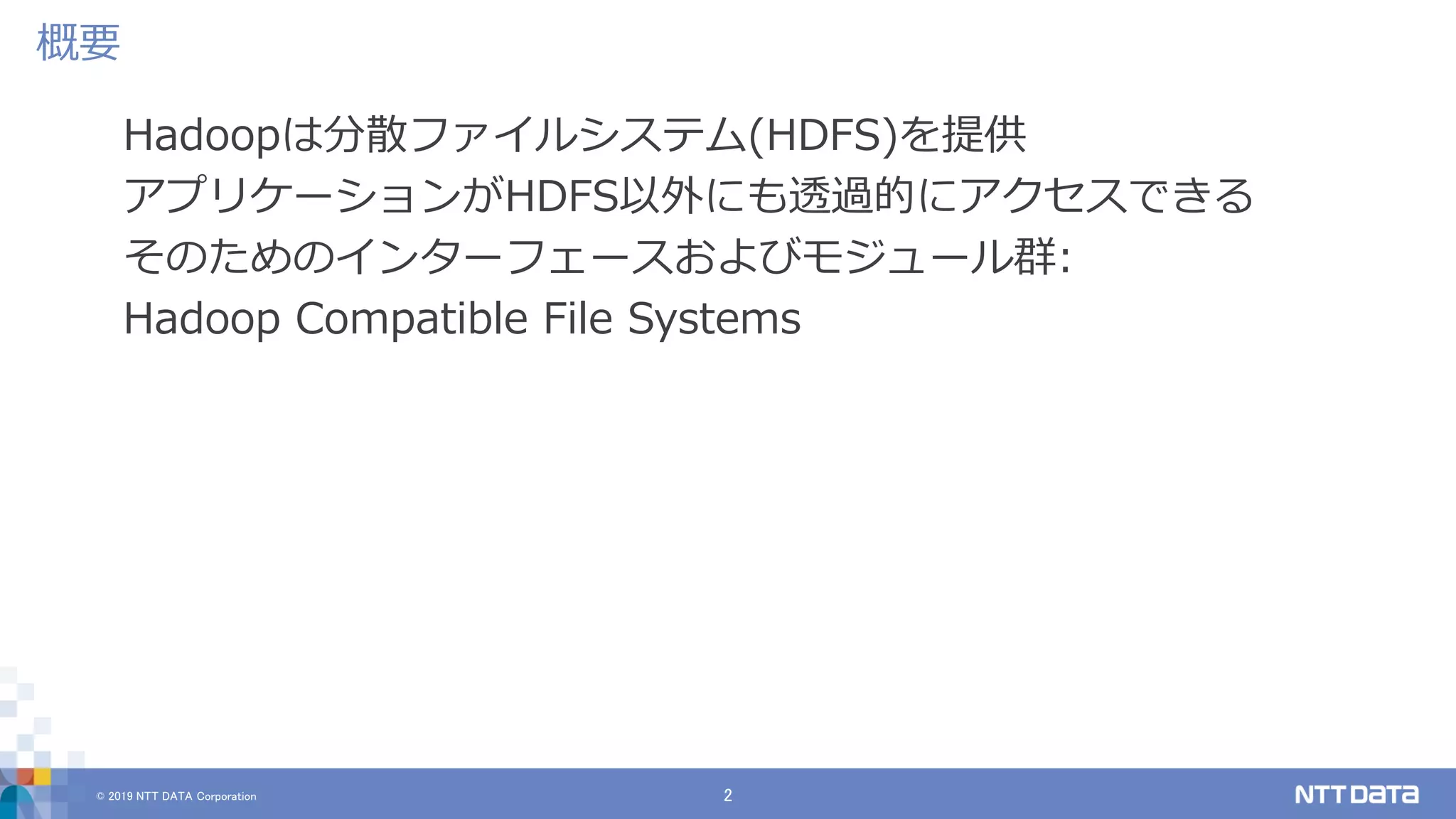 © 2019 NTT DATA Corporation 2
Hadoopは分散ファイルシステム(HDFS)を提供
アプリケーションがHDFS以外にも透過的にアクセスできる
そのためのインターフェースおよびモジュール群:
Hadoop Compatible File Systems
概要
 