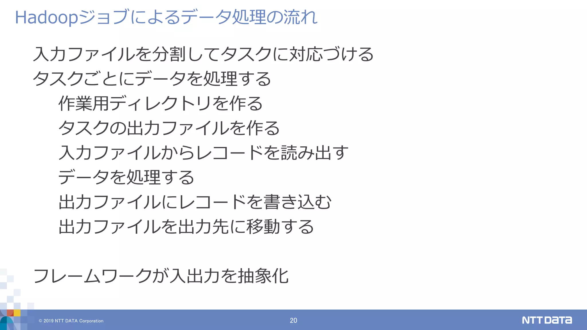 © 2019 NTT DATA Corporation 20
入力ファイルを分割してタスクに対応づける
タスクごとにデータを処理する
作業用ディレクトリを作る
タスクの出力ファイルを作る
入力ファイルからレコードを読み出す
データを処理する
出力ファイルにレコードを書き込む
出力ファイルを出力先に移動する
フレームワークが入出力を抽象化
Hadoopジョブによるデータ処理の流れ
 