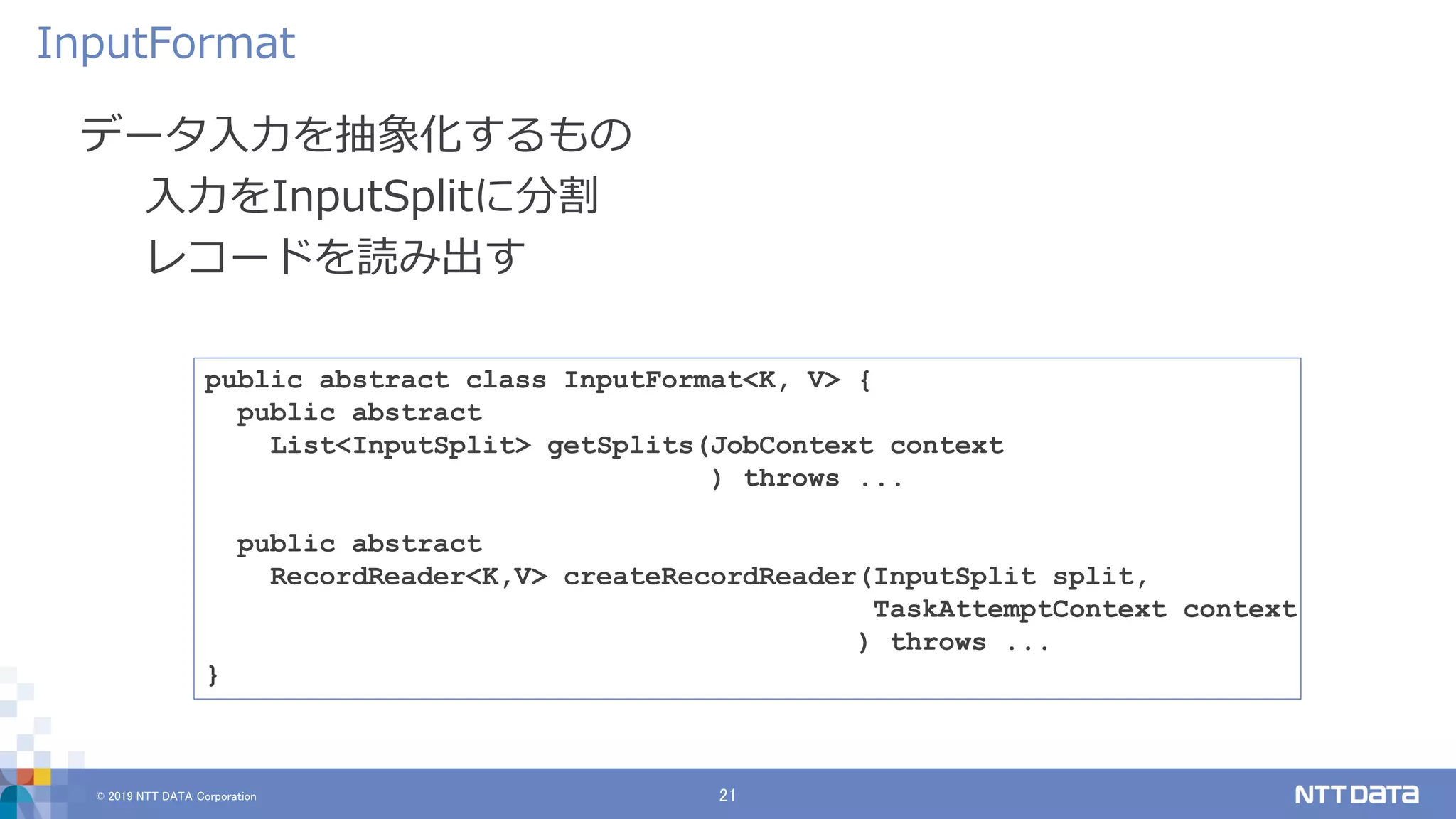 © 2019 NTT DATA Corporation 21
データ入力を抽象化するもの
入力をInputSplitに分割
レコードを読み出す
InputFormat
public abstract class InputFormat<K, V> {
public abstract
List<InputSplit> getSplits(JobContext context
) throws ...
public abstract
RecordReader<K,V> createRecordReader(InputSplit split,
TaskAttemptContext context
) throws ...
}
 