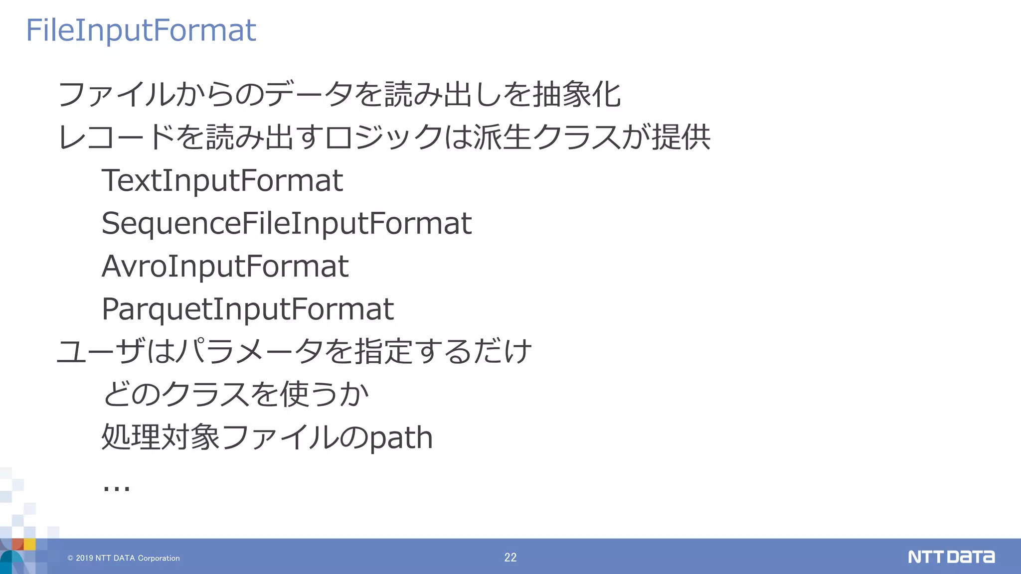 © 2019 NTT DATA Corporation 22
ファイルからのデータを読み出しを抽象化
レコードを読み出すロジックは派生クラスが提供
TextInputFormat
SequenceFileInputFormat
AvroInputFormat
ParquetInputFormat
ユーザはパラメータを指定するだけ
どのクラスを使うか
処理対象ファイルのpath
...
FileInputFormat
 