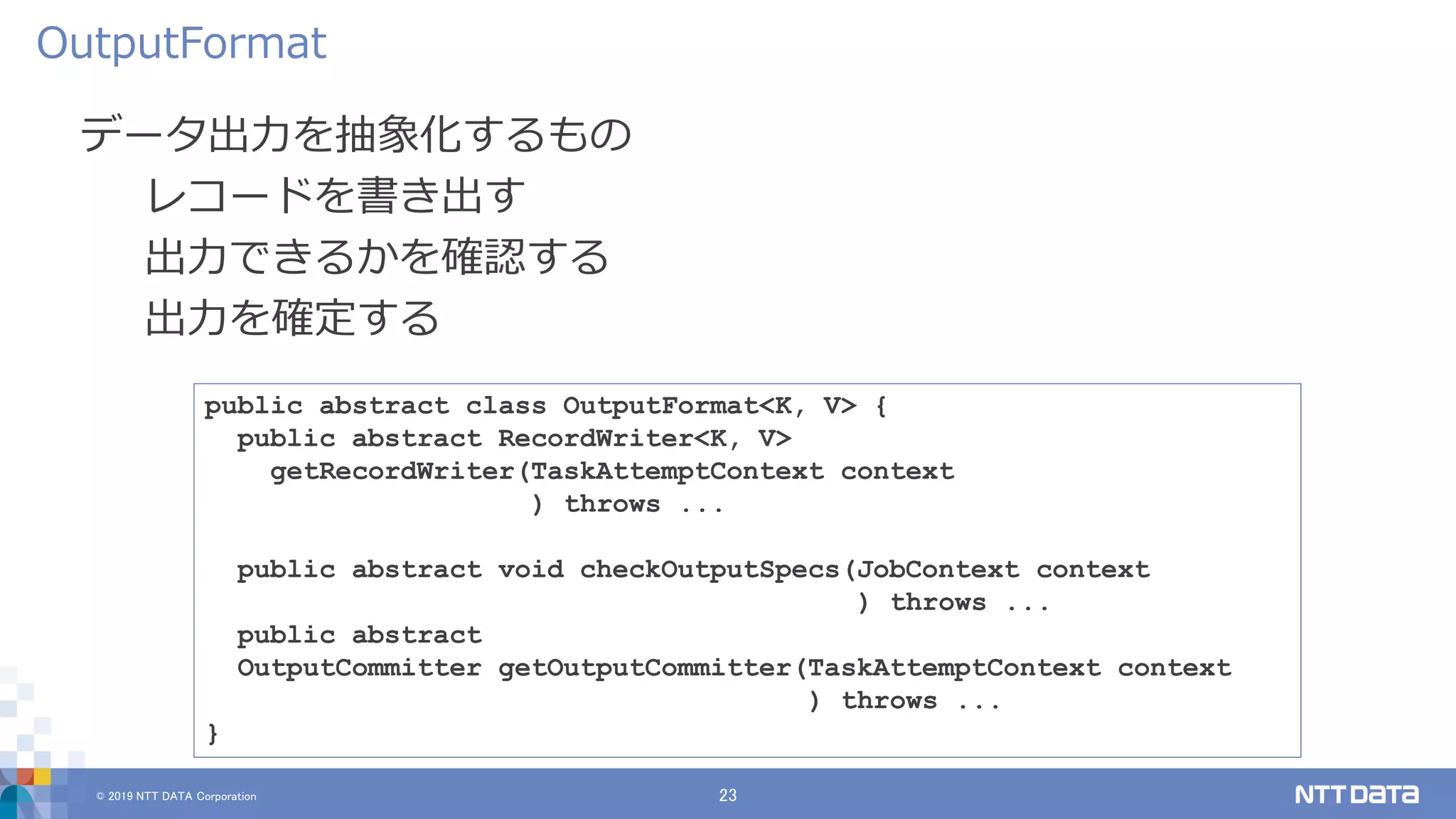 © 2019 NTT DATA Corporation 23
データ出力を抽象化するもの
レコードを書き出す
出力できるかを確認する
出力を確定する
OutputFormat
public abstract class OutputFormat<K, V> {
public abstract RecordWriter<K, V>
getRecordWriter(TaskAttemptContext context
) throws ...
public abstract void checkOutputSpecs(JobContext context
) throws ...
public abstract
OutputCommitter getOutputCommitter(TaskAttemptContext context
) throws ...
}
 
