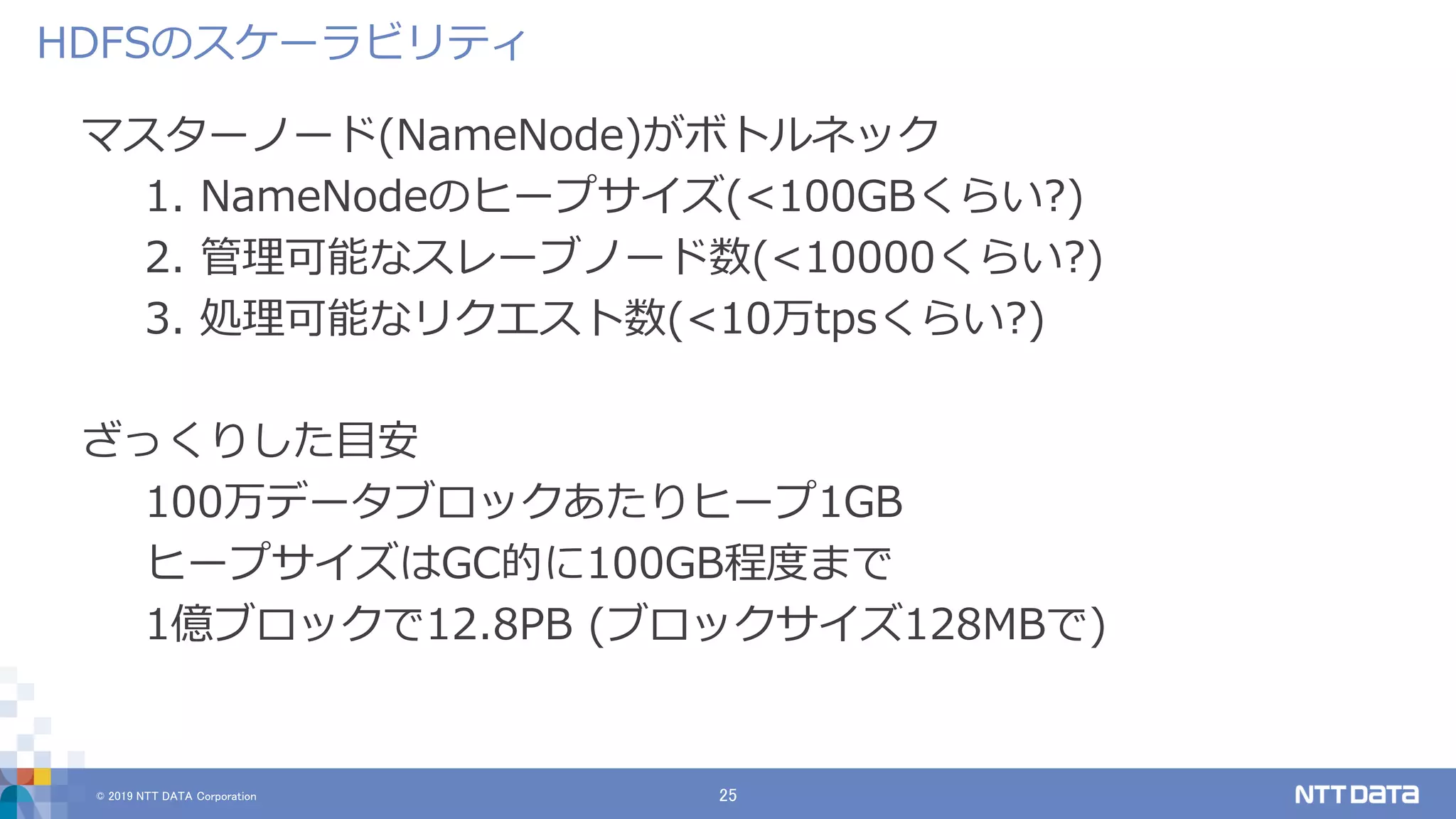 © 2019 NTT DATA Corporation 25
マスターノード(NameNode)がボトルネック
1. NameNodeのヒープサイズ(<100GBくらい?)
2. 管理可能なスレーブノード数(<10000くらい?)
3. 処理可能なリクエスト数(<10万tpsくらい?)
ざっくりした目安
100万データブロックあたりヒープ1GB
ヒープサイズはGC的に100GB程度まで
1億ブロックで12.8PB (ブロックサイズ128MBで)
HDFSのスケーラビリティ
 