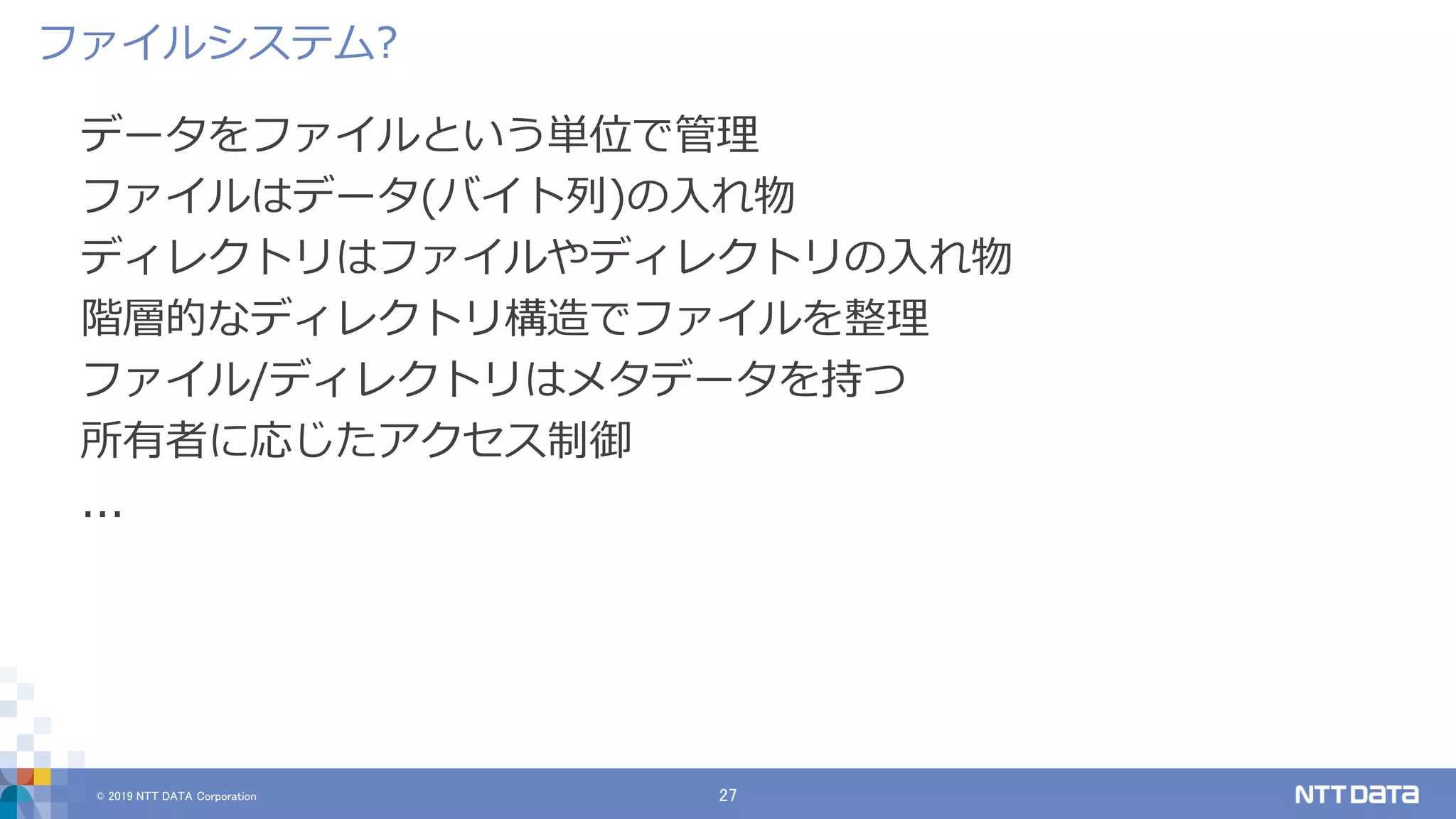 © 2019 NTT DATA Corporation 27
データをファイルという単位で管理
ファイルはデータ(バイト列)の入れ物
ディレクトリはファイルやディレクトリの入れ物
階層的なディレクトリ構造でファイルを整理
ファイル/ディレクトリはメタデータを持つ
所有者に応じたアクセス制御
...
ファイルシステム?
 
