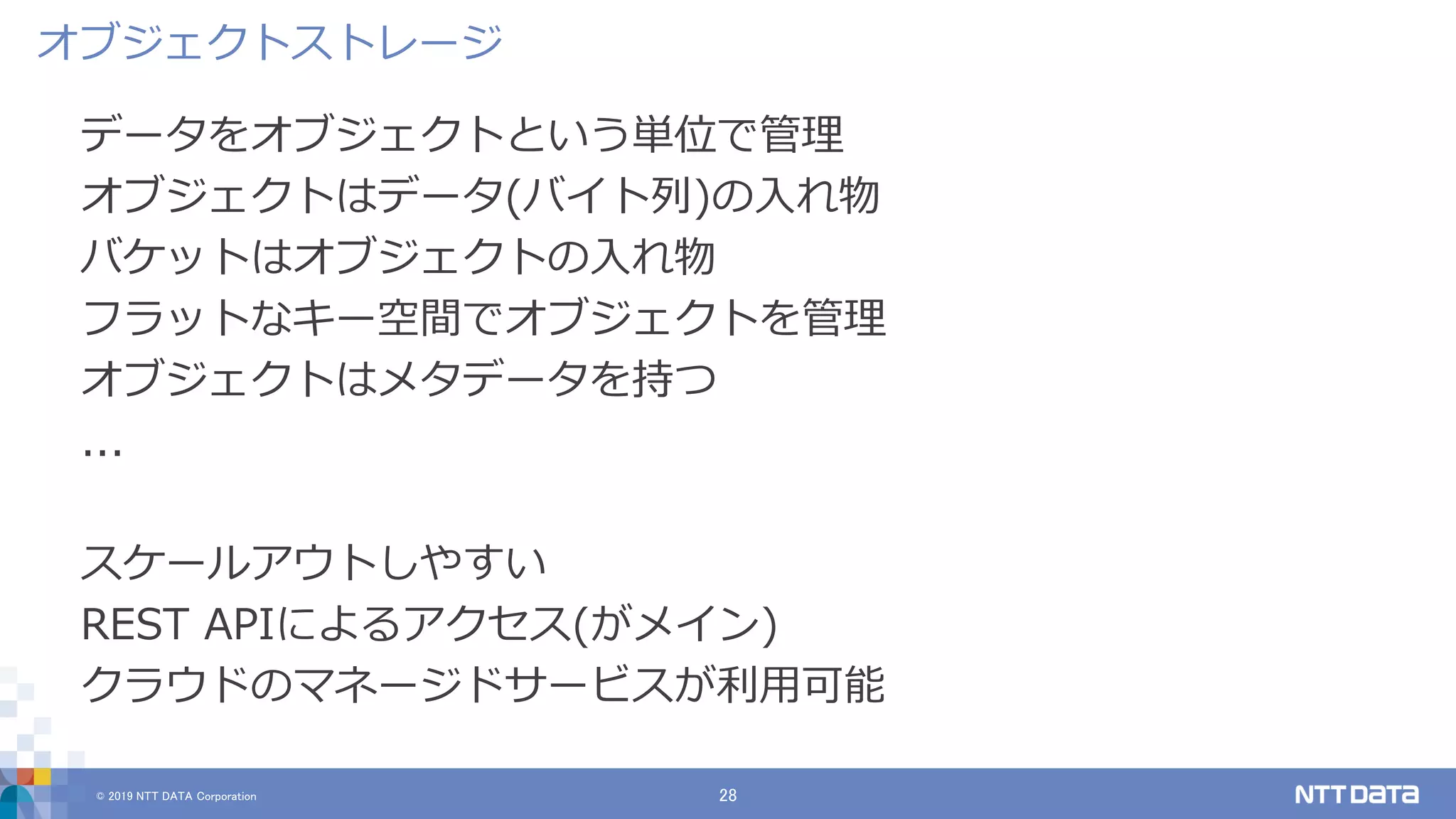 © 2019 NTT DATA Corporation 28
データをオブジェクトという単位で管理
オブジェクトはデータ(バイト列)の入れ物
バケットはオブジェクトの入れ物
フラットなキー空間でオブジェクトを管理
オブジェクトはメタデータを持つ
...
スケールアウトしやすい
REST APIによるアクセス(がメイン)
クラウドのマネージドサービスが利用可能
オブジェクトストレージ
 