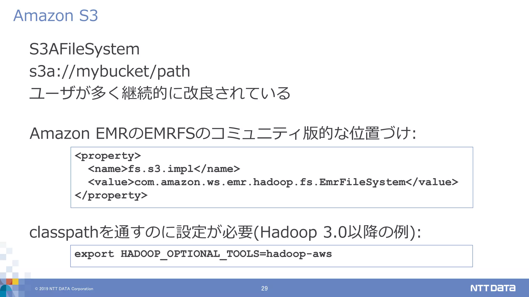 © 2019 NTT DATA Corporation 29
S3AFileSystem
s3a://mybucket/path
ユーザが多く継続的に改良されている
Amazon S3
export HADOOP_OPTIONAL_TOOLS=hadoop-aws
classpathを通すのに設定が必要(Hadoop 3.0以降の例):
<property>
<name>fs.s3.impl</name>
<value>com.amazon.ws.emr.hadoop.fs.EmrFileSystem</value>
</property>
Amazon EMRのEMRFSのコミュニティ版的な位置づけ:
 