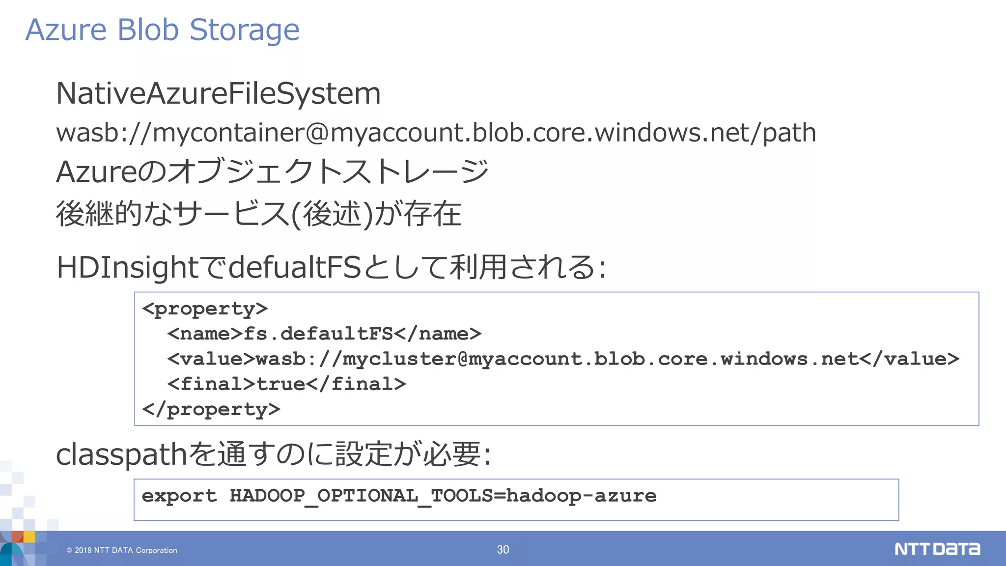 © 2019 NTT DATA Corporation 30
NativeAzureFileSystem
wasb://mycontainer@myaccount.blob.core.windows.net/path
Azureのオブジェクトストレージ
後継的なサービス(後述)が存在
Azure Blob Storage
export HADOOP_OPTIONAL_TOOLS=hadoop-azure
classpathを通すのに設定が必要:
<property>
<name>fs.defaultFS</name>
<value>wasb://mycluster@myaccount.blob.core.windows.net</value>
<final>true</final>
</property>
HDInsightでdefualtFSとして利用される:
 
