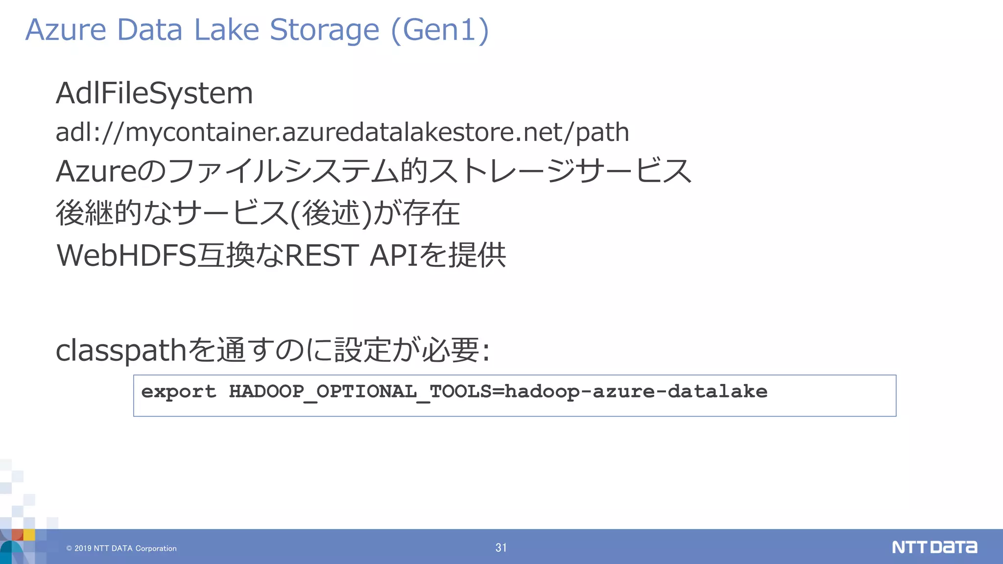 © 2019 NTT DATA Corporation 31
AdlFileSystem
adl://mycontainer.azuredatalakestore.net/path
Azureのファイルシステム的ストレージサービス
後継的なサービス(後述)が存在
WebHDFS互換なREST APIを提供
Azure Data Lake Storage (Gen1)
export HADOOP_OPTIONAL_TOOLS=hadoop-azure-datalake
classpathを通すのに設定が必要:
 