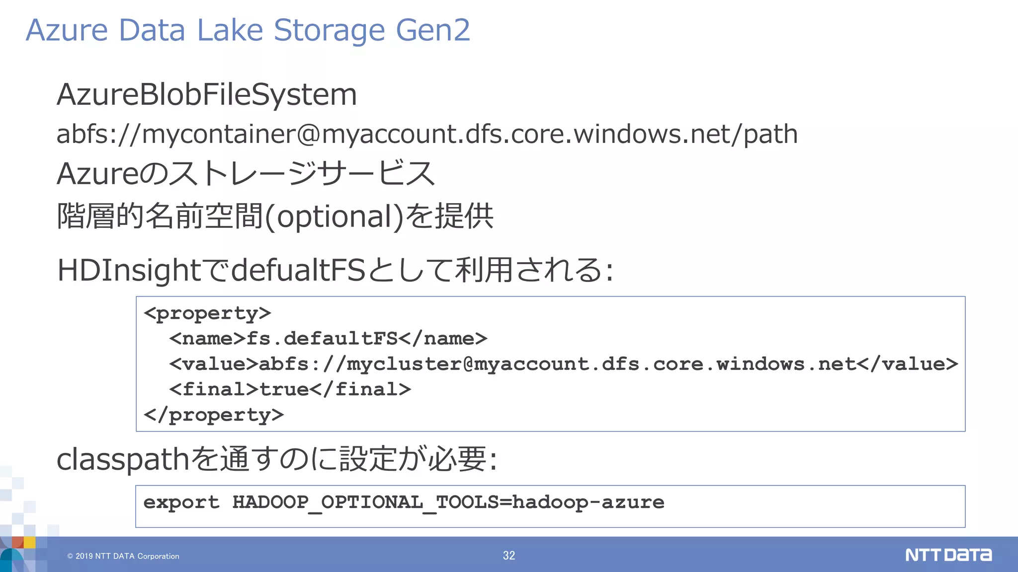 © 2019 NTT DATA Corporation 32
AzureBlobFileSystem
abfs://mycontainer@myaccount.dfs.core.windows.net/path
Azureのストレージサービス
階層的名前空間(optional)を提供
Azure Data Lake Storage Gen2
export HADOOP_OPTIONAL_TOOLS=hadoop-azure
classpathを通すのに設定が必要:
<property>
<name>fs.defaultFS</name>
<value>abfs://mycluster@myaccount.dfs.core.windows.net</value>
<final>true</final>
</property>
HDInsightでdefualtFSとして利用される:
 