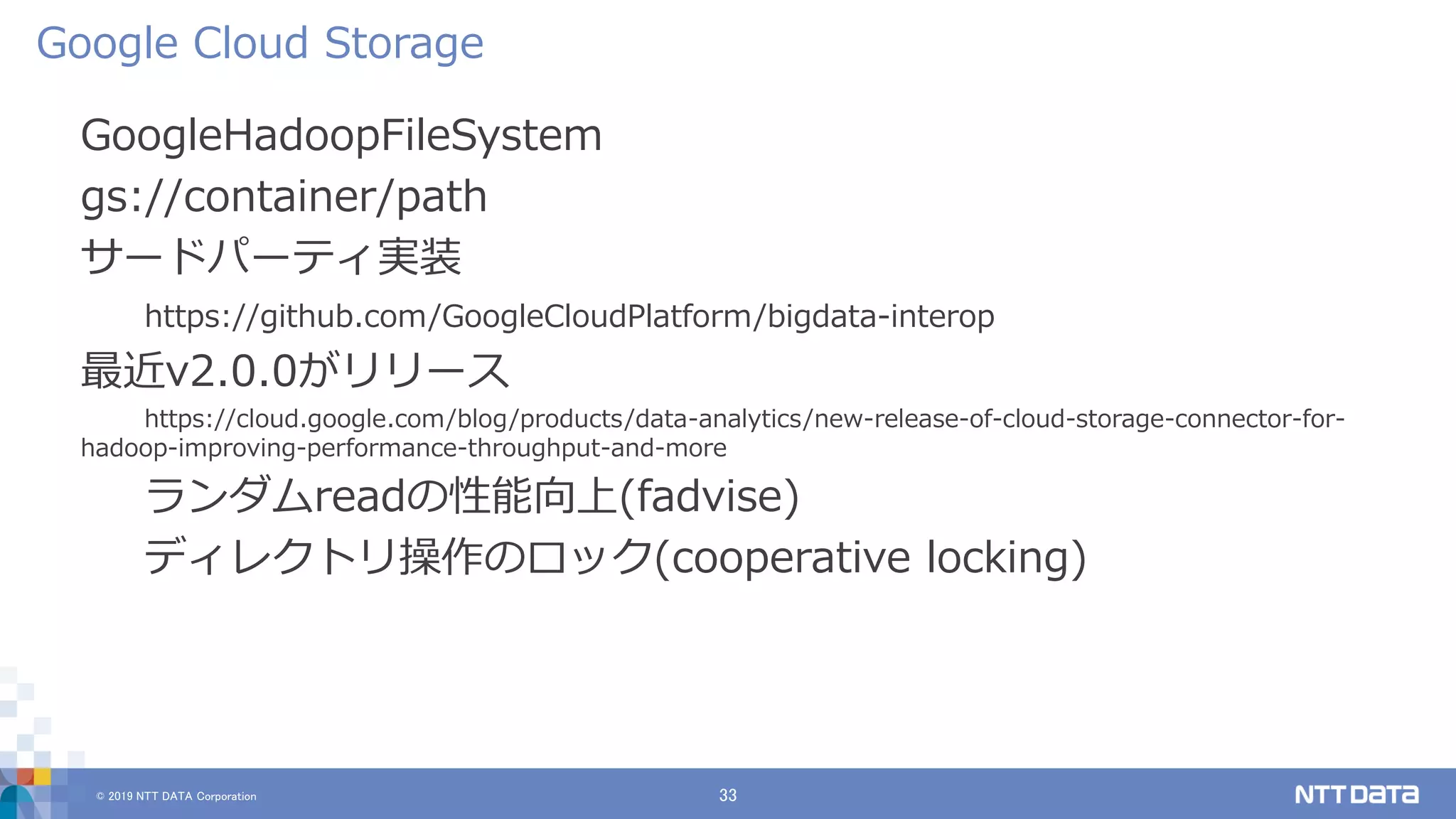 © 2019 NTT DATA Corporation 33
GoogleHadoopFileSystem
gs://container/path
サードパーティ実装
https://github.com/GoogleCloudPlatform/bigdata-interop
最近v2.0.0がリリース
https://cloud.google.com/blog/products/data-analytics/new-release-of-cloud-storage-connector-for-
hadoop-improving-performance-throughput-and-more
ランダムreadの性能向上(fadvise)
ディレクトリ操作のロック(cooperative locking)
Google Cloud Storage
 