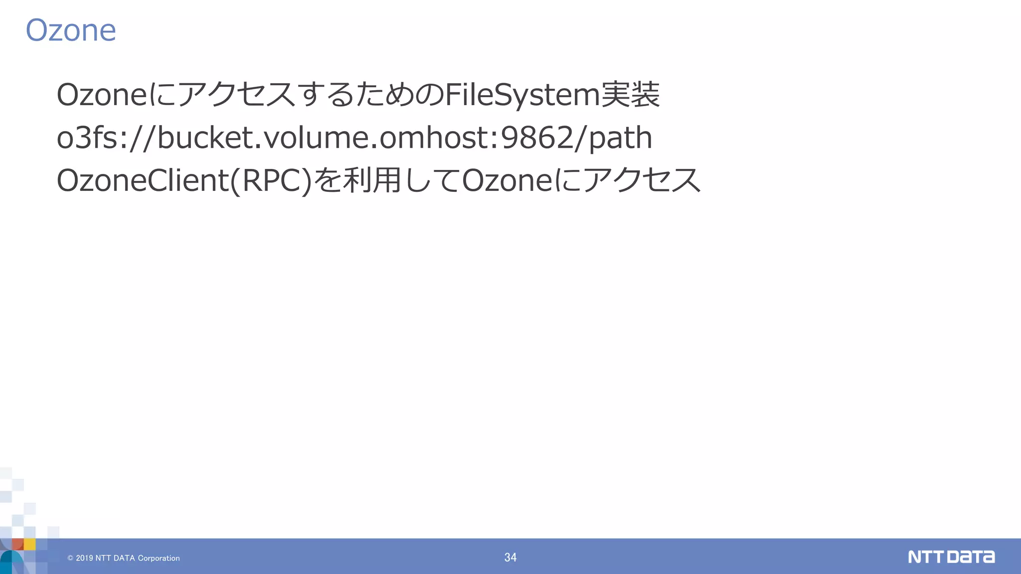 © 2019 NTT DATA Corporation 34
OzoneにアクセスするためのFileSystem実装
o3fs://bucket.volume.omhost:9862/path
OzoneClient(RPC)を利用してOzoneにアクセス
Ozone
 