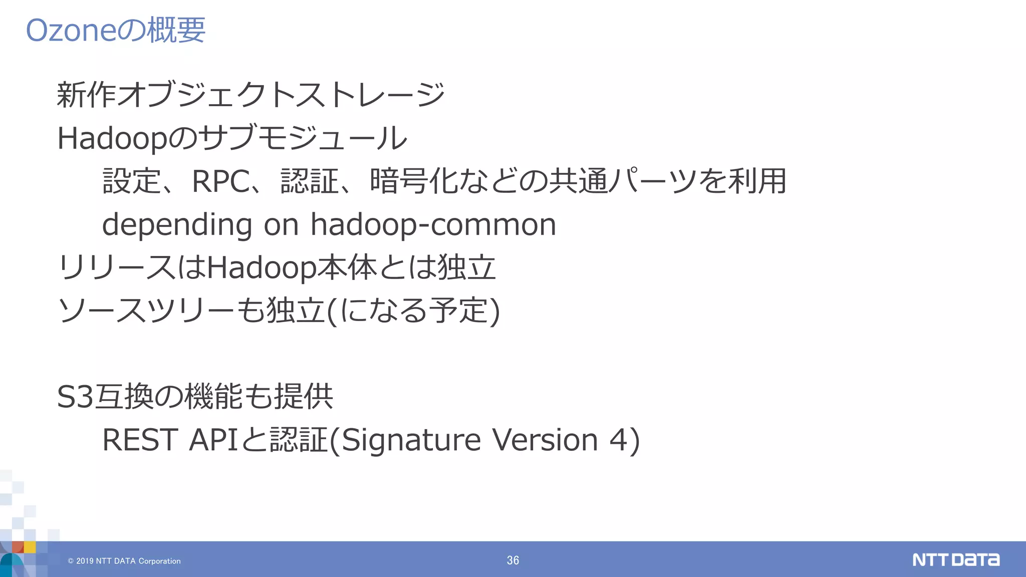 © 2019 NTT DATA Corporation 36
新作オブジェクトストレージ
Hadoopのサブモジュール
設定、RPC、認証、暗号化などの共通パーツを利用
depending on hadoop-common
リリースはHadoop本体とは独立
ソースツリーも独立(になる予定)
S3互換の機能も提供
REST APIと認証(Signature Version 4)
Ozoneの概要
 