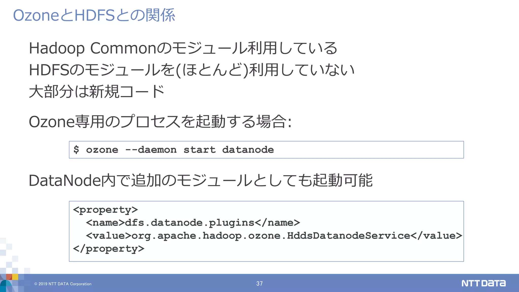 © 2019 NTT DATA Corporation 37
Hadoop Commonのモジュール利用している
HDFSのモジュールを(ほとんど)利用していない
大部分は新規コード
OzoneとHDFSとの関係
$ ozone --daemon start datanode
<property>
<name>dfs.datanode.plugins</name>
<value>org.apache.hadoop.ozone.HddsDatanodeService</value>
</property>
DataNode内で追加のモジュールとしても起動可能
Ozone専用のプロセスを起動する場合:
 