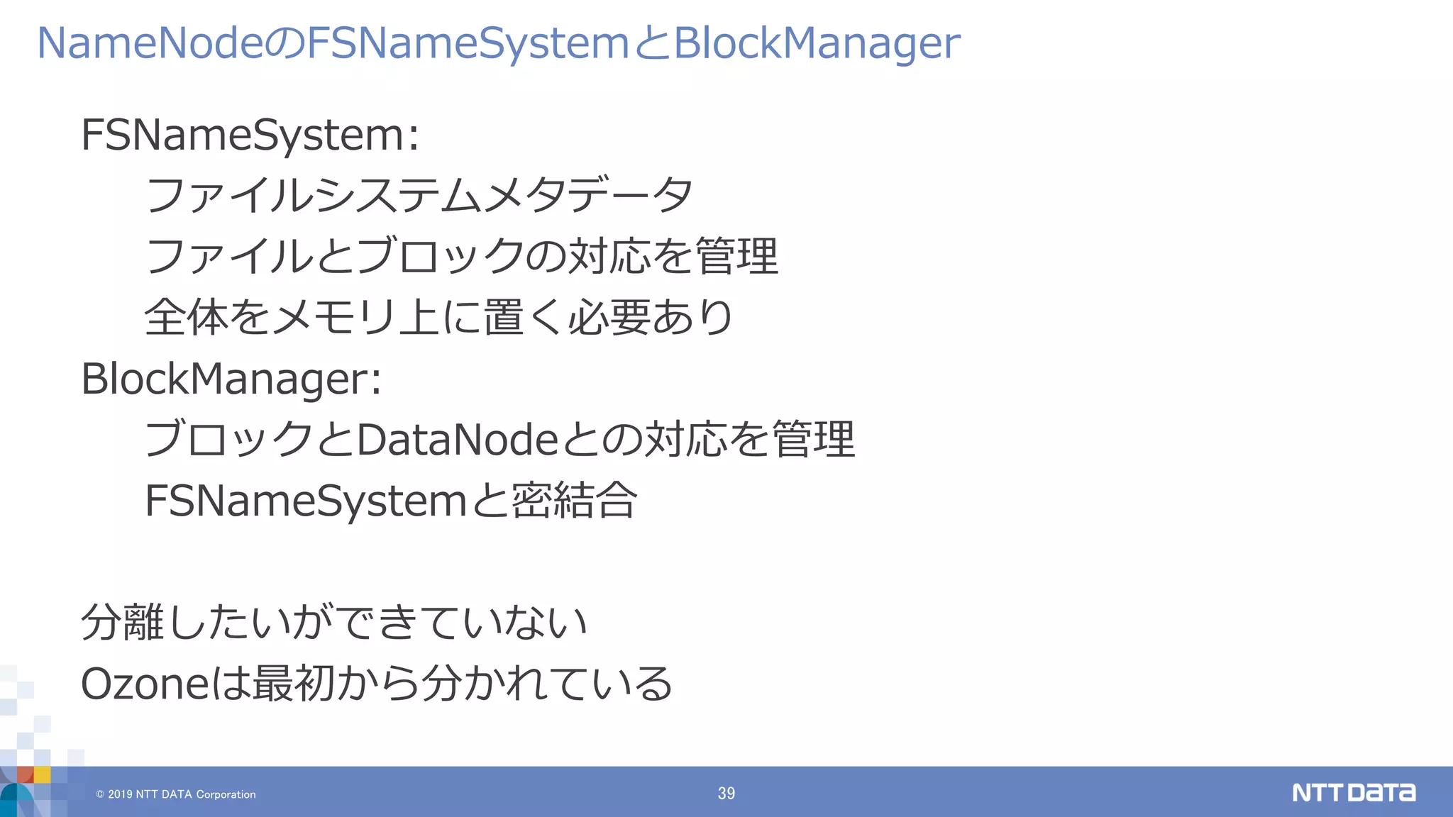 © 2019 NTT DATA Corporation 39
FSNameSystem:
ファイルシステムメタデータ
ファイルとブロックの対応を管理
全体をメモリ上に置く必要あり
BlockManager:
ブロックとDataNodeとの対応を管理
FSNameSystemと密結合
分離したいができていない
Ozoneは最初から分かれている
NameNodeのFSNameSystemとBlockManager
 