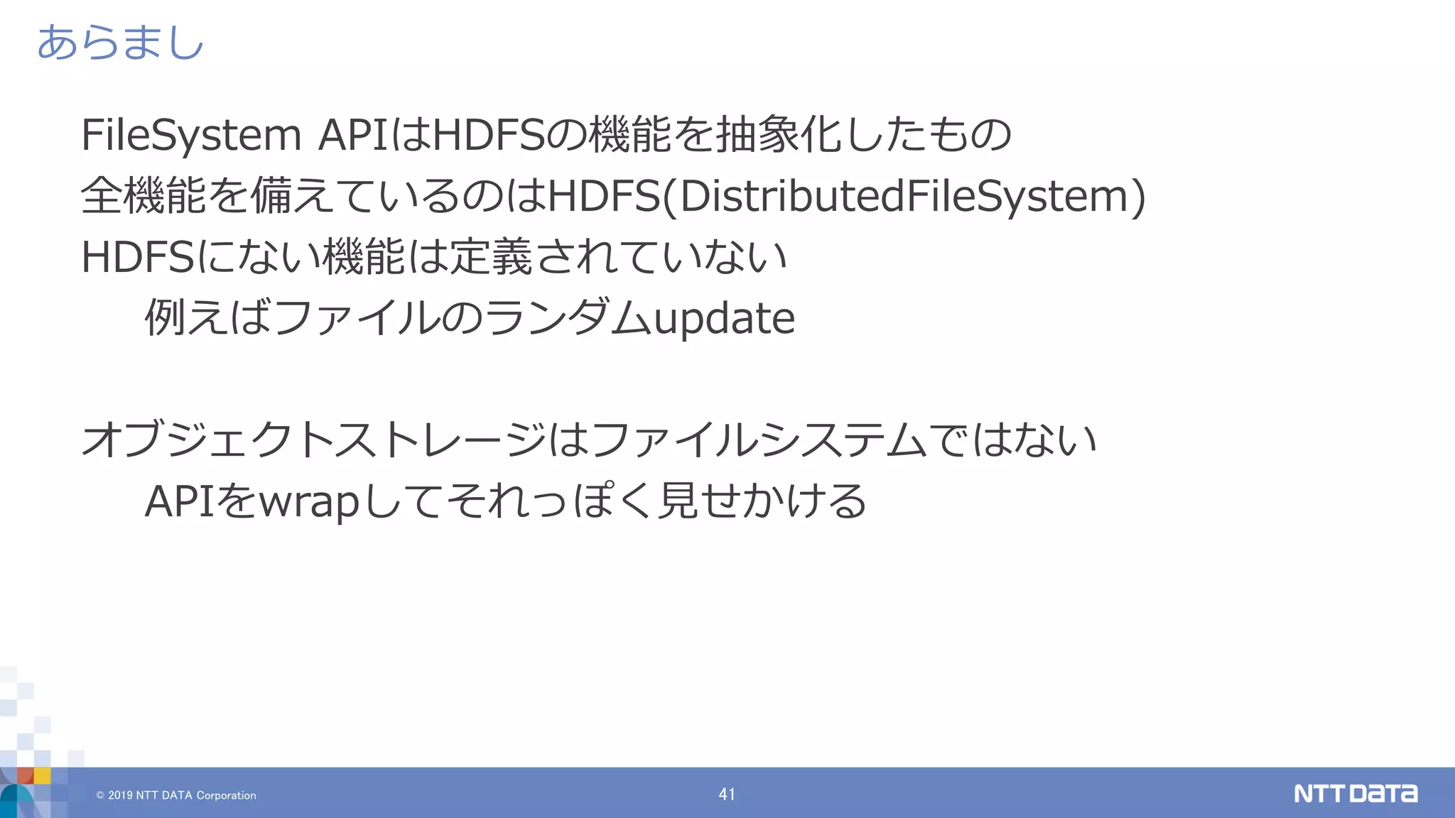© 2019 NTT DATA Corporation 41
FileSystem APIはHDFSの機能を抽象化したもの
全機能を備えているのはHDFS(DistributedFileSystem)
HDFSにない機能は定義されていない
例えばファイルのランダムupdate
オブジェクトストレージはファイルシステムではない
APIをwrapしてそれっぽく見せかける
あらまし
 