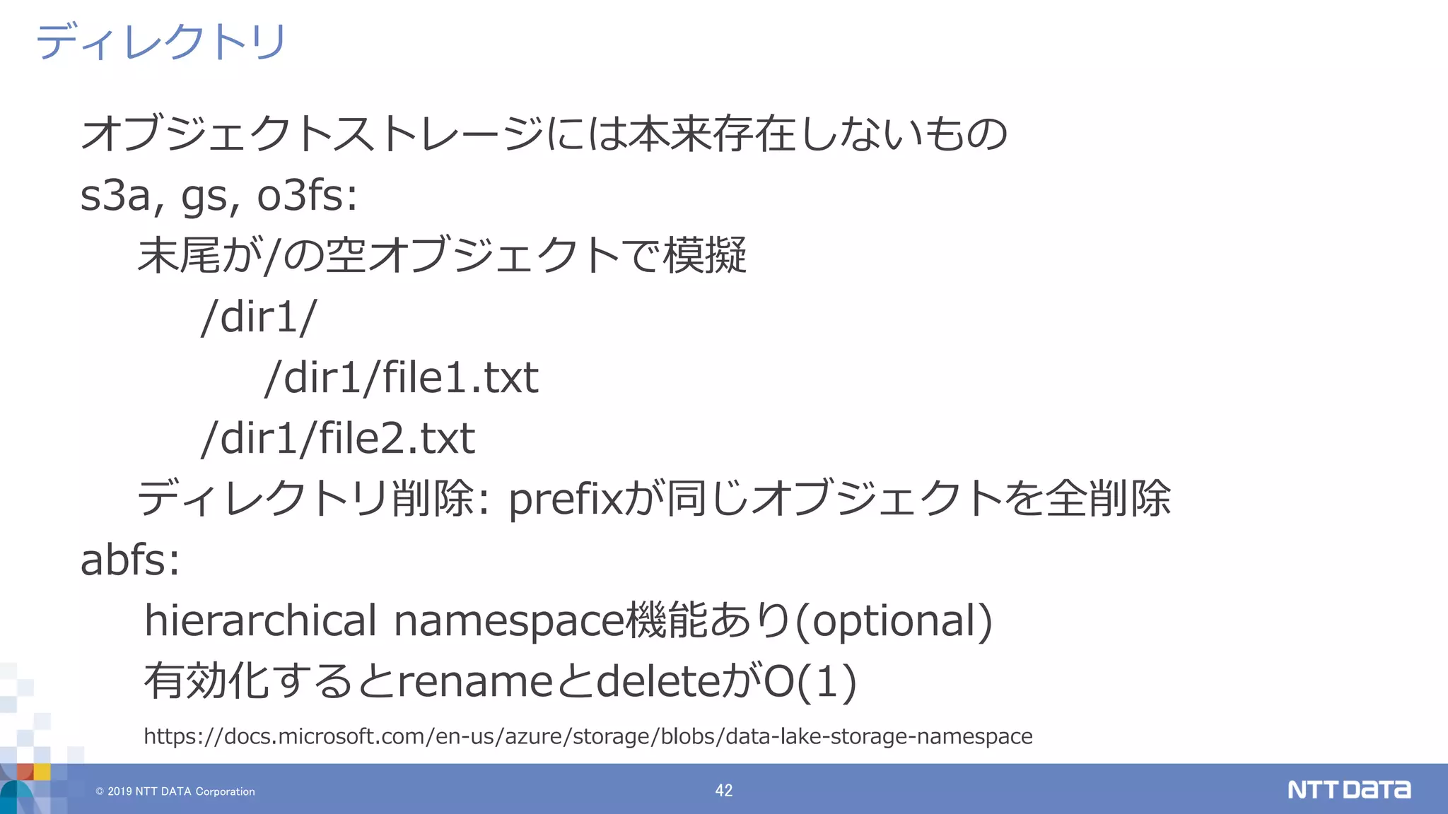 © 2019 NTT DATA Corporation 42
オブジェクトストレージには本来存在しないもの
s3a, gs, o3fs:
末尾が/の空オブジェクトで模擬
/dir1/
/dir1/file1.txt
/dir1/file2.txt
ディレクトリ削除: prefixが同じオブジェクトを全削除
abfs:
hierarchical namespace機能あり(optional)
有効化するとrenameとdeleteがO(1)
https://docs.microsoft.com/en-us/azure/storage/blobs/data-lake-storage-namespace
ディレクトリ
 