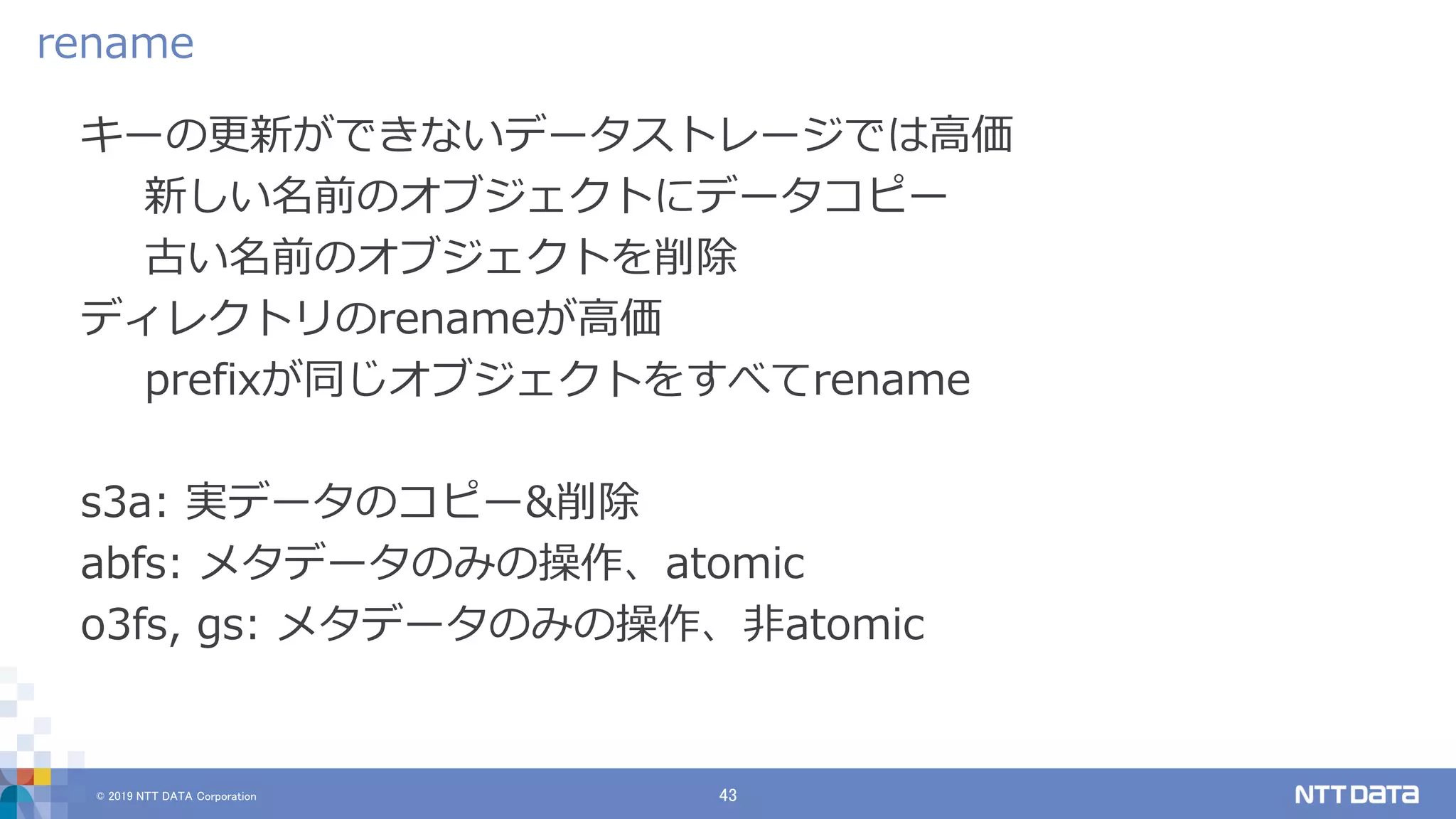 © 2019 NTT DATA Corporation 43
キーの更新ができないデータストレージでは高価
新しい名前のオブジェクトにデータコピー
古い名前のオブジェクトを削除
ディレクトリのrenameが高価
prefixが同じオブジェクトをすべてrename
s3a: 実データのコピー&削除
abfs: メタデータのみの操作、atomic
o3fs, gs: メタデータのみの操作、非atomic
rename
 