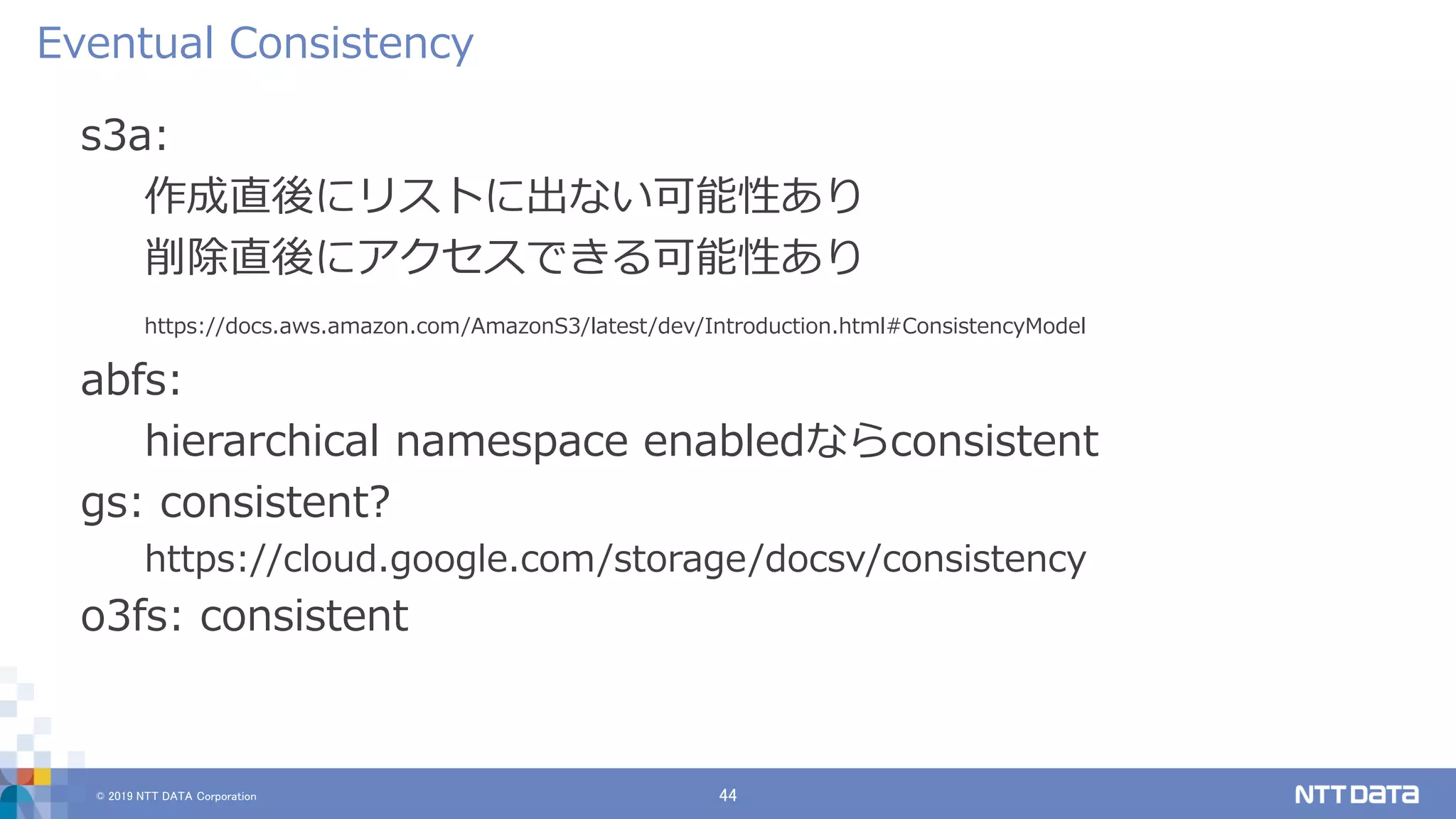 © 2019 NTT DATA Corporation 44
s3a:
作成直後にリストに出ない可能性あり
削除直後にアクセスできる可能性あり
https://docs.aws.amazon.com/AmazonS3/latest/dev/Introduction.html#ConsistencyModel
abfs:
hierarchical namespace enabledならconsistent
gs: consistent?
https://cloud.google.com/storage/docsv/consistency
o3fs: consistent
Eventual Consistency
 