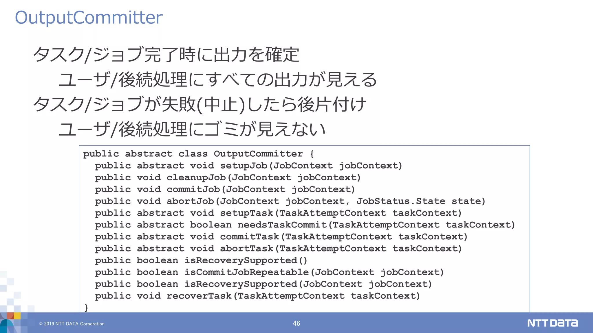 © 2019 NTT DATA Corporation 46
タスク/ジョブ完了時に出力を確定
ユーザ/後続処理にすべての出力が見える
タスク/ジョブが失敗(中止)したら後片付け
ユーザ/後続処理にゴミが見えない
OutputCommitter
public abstract class OutputCommitter {
public abstract void setupJob(JobContext jobContext)
public void cleanupJob(JobContext jobContext)
public void commitJob(JobContext jobContext)
public void abortJob(JobContext jobContext, JobStatus.State state)
public abstract void setupTask(TaskAttemptContext taskContext)
public abstract boolean needsTaskCommit(TaskAttemptContext taskContext)
public abstract void commitTask(TaskAttemptContext taskContext)
public abstract void abortTask(TaskAttemptContext taskContext)
public boolean isRecoverySupported()
public boolean isCommitJobRepeatable(JobContext jobContext)
public boolean isRecoverySupported(JobContext jobContext)
public void recoverTask(TaskAttemptContext taskContext)
}
 