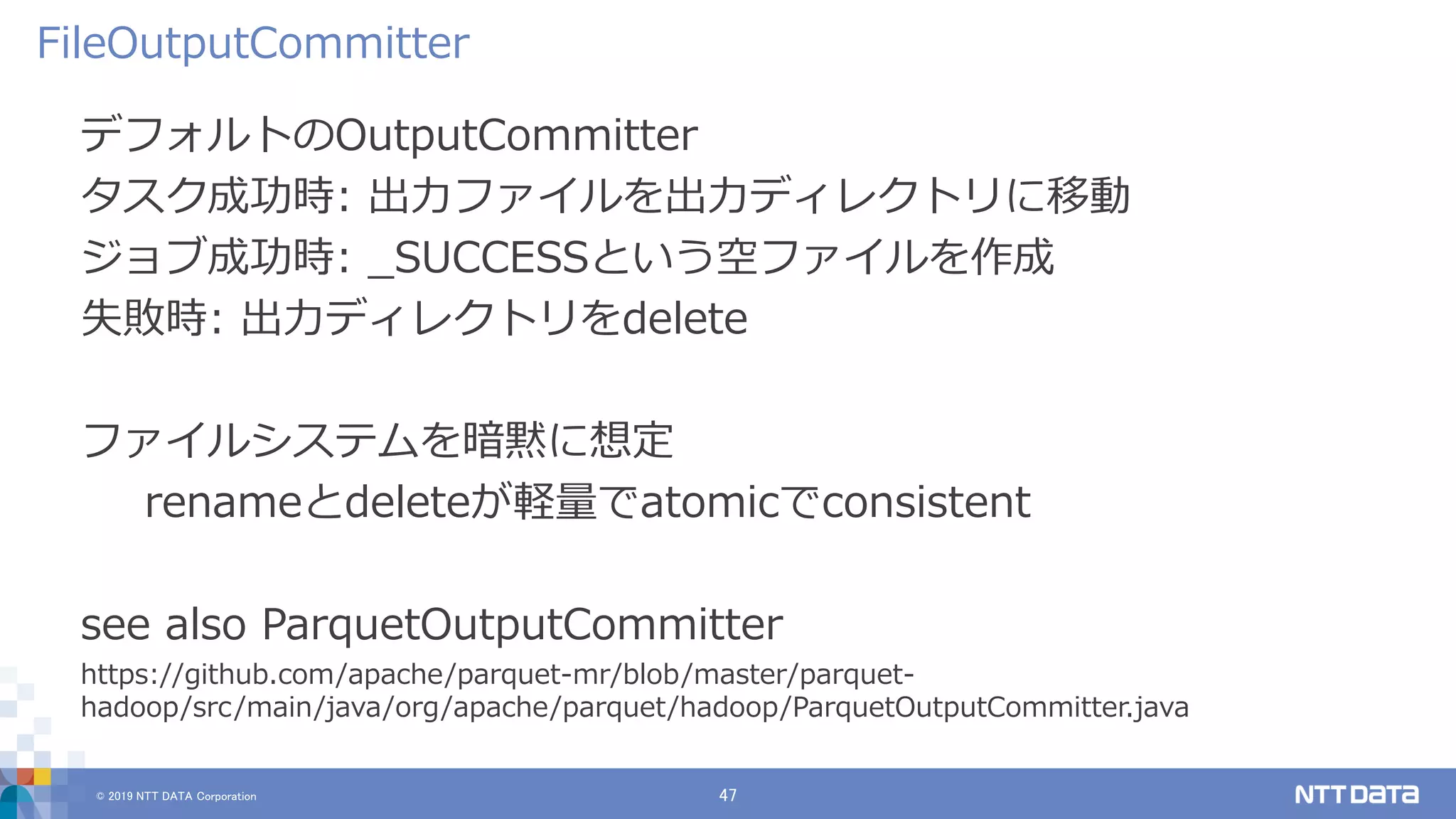 © 2019 NTT DATA Corporation 47
デフォルトのOutputCommitter
タスク成功時: 出力ファイルを出力ディレクトリに移動
ジョブ成功時: _SUCCESSという空ファイルを作成
失敗時: 出力ディレクトリをdelete
ファイルシステムを暗黙に想定
renameとdeleteが軽量でatomicでconsistent
see also ParquetOutputCommitter
https://github.com/apache/parquet-mr/blob/master/parquet-
hadoop/src/main/java/org/apache/parquet/hadoop/ParquetOutputCommitter.java
FileOutputCommitter
 