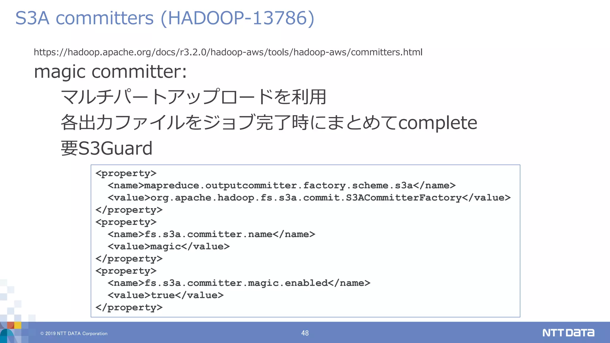 © 2019 NTT DATA Corporation 48
https://hadoop.apache.org/docs/r3.2.0/hadoop-aws/tools/hadoop-aws/committers.html
magic committer:
マルチパートアップロードを利用
各出力ファイルをジョブ完了時にまとめてcomplete
要S3Guard
S3A committers (HADOOP-13786)
<property>
<name>mapreduce.outputcommitter.factory.scheme.s3a</name>
<value>org.apache.hadoop.fs.s3a.commit.S3ACommitterFactory</value>
</property>
<property>
<name>fs.s3a.committer.name</name>
<value>magic</value>
</property>
<property>
<name>fs.s3a.committer.magic.enabled</name>
<value>true</value>
</property>
 