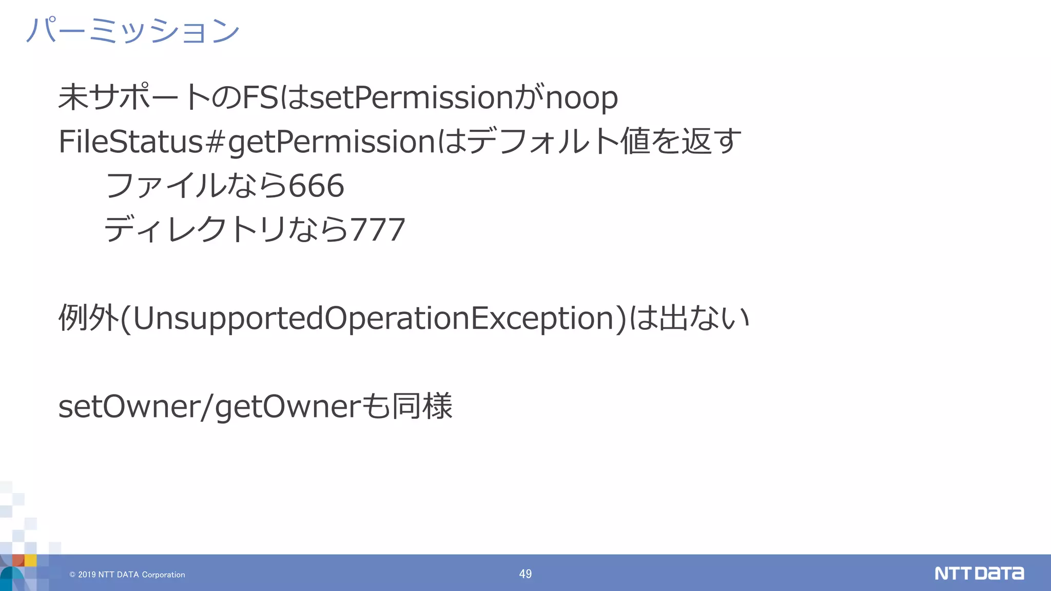 © 2019 NTT DATA Corporation 49
未サポートのFSはsetPermissionがnoop
FileStatus#getPermissionはデフォルト値を返す
ファイルなら666
ディレクトリなら777
例外(UnsupportedOperationException)は出ない
setOwner/getOwnerも同様
パーミッション
 