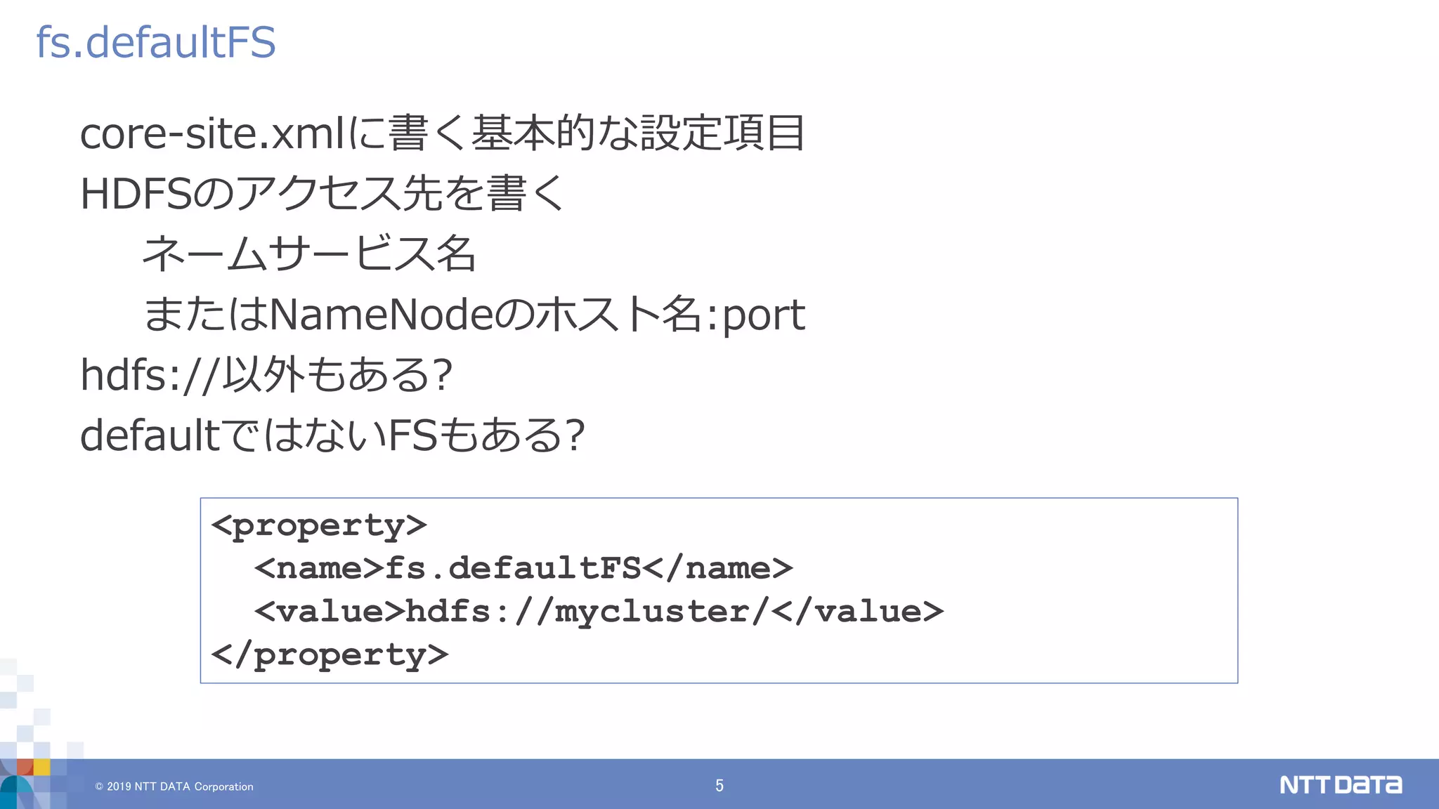 © 2019 NTT DATA Corporation 5
core-site.xmlに書く基本的な設定項目
HDFSのアクセス先を書く
ネームサービス名
またはNameNodeのホスト名:port
hdfs://以外もある?
defaultではないFSもある?
fs.defaultFS
<property>
<name>fs.defaultFS</name>
<value>hdfs://mycluster/</value>
</property>
 