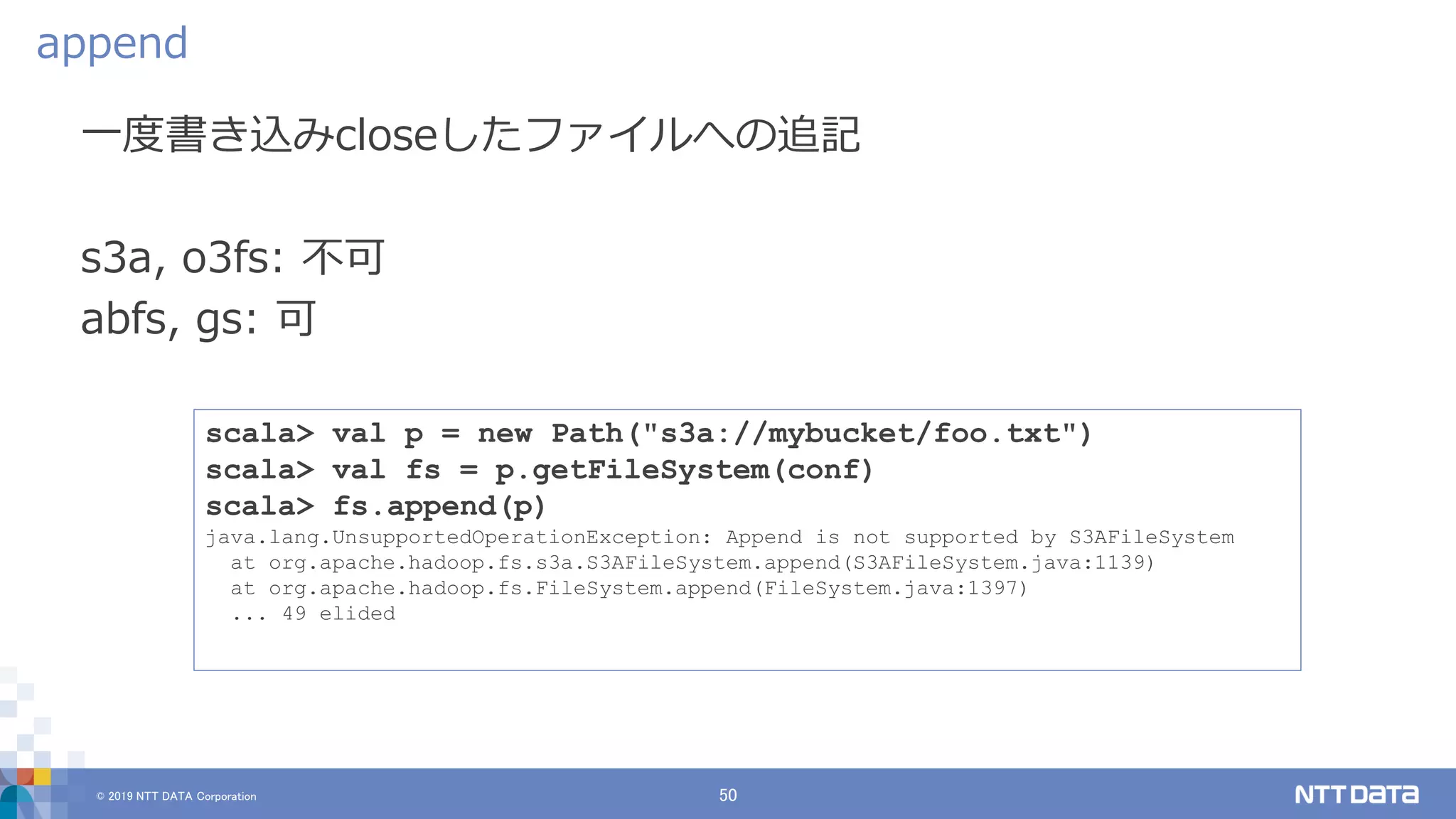 © 2019 NTT DATA Corporation 50
一度書き込みcloseしたファイルへの追記
s3a, o3fs: 不可
abfs, gs: 可
append
scala> val p = new Path("s3a://mybucket/foo.txt")
scala> val fs = p.getFileSystem(conf)
scala> fs.append(p)
java.lang.UnsupportedOperationException: Append is not supported by S3AFileSystem
at org.apache.hadoop.fs.s3a.S3AFileSystem.append(S3AFileSystem.java:1139)
at org.apache.hadoop.fs.FileSystem.append(FileSystem.java:1397)
... 49 elided
 
