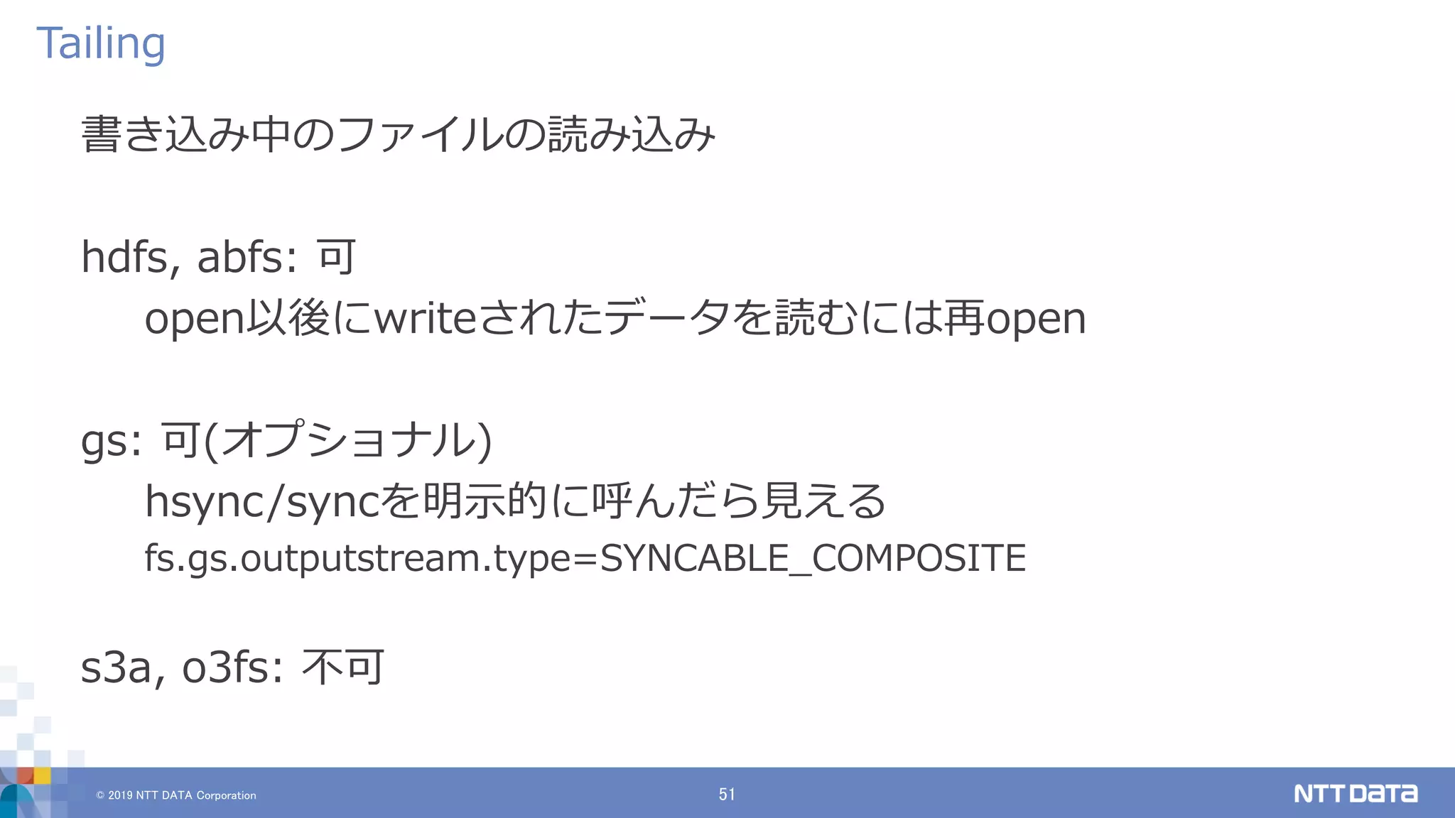 © 2019 NTT DATA Corporation 51
書き込み中のファイルの読み込み
hdfs, abfs: 可
open以後にwriteされたデータを読むには再open
gs: 可(オプショナル)
hsync/syncを明示的に呼んだら見える
fs.gs.outputstream.type=SYNCABLE_COMPOSITE
s3a, o3fs: 不可
Tailing
 
