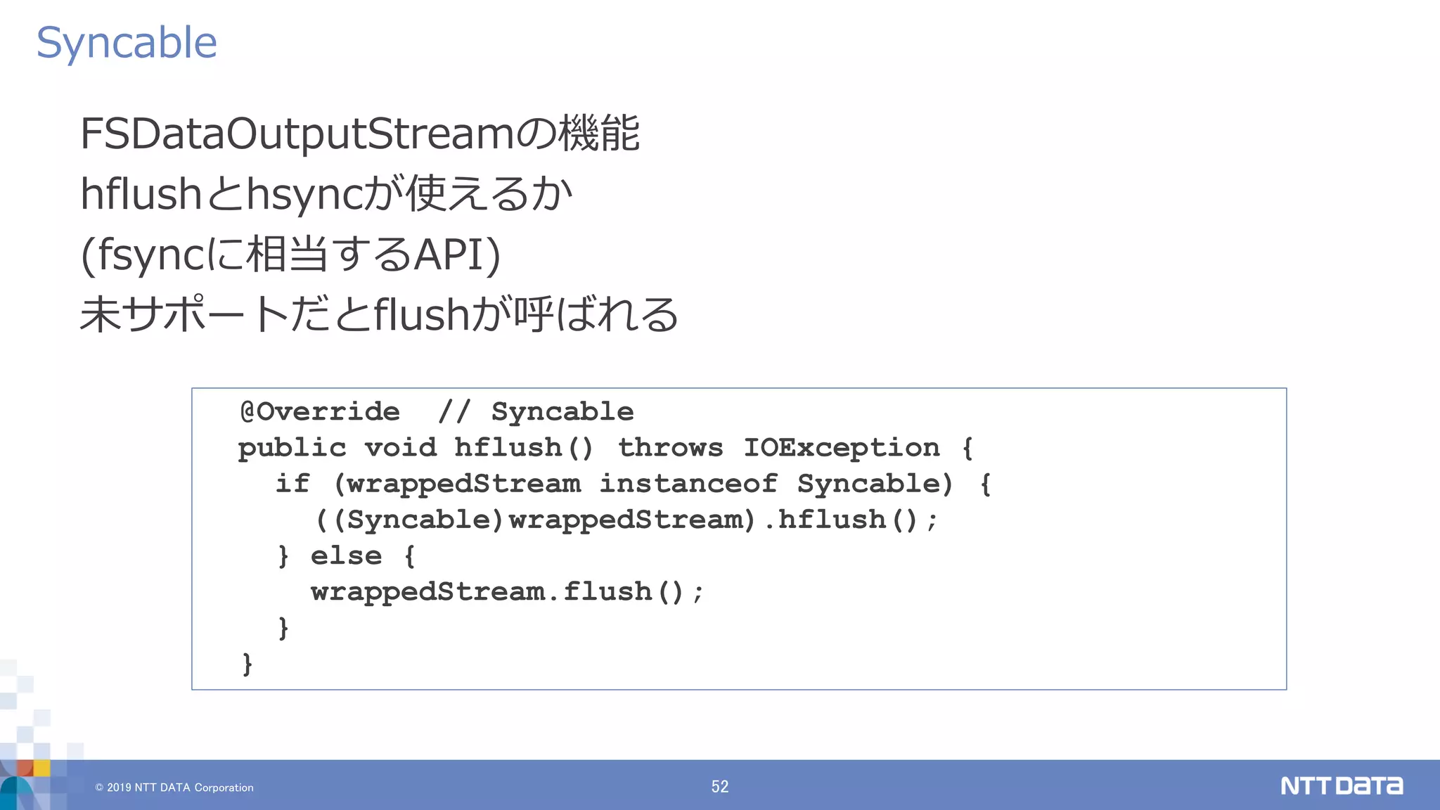 © 2019 NTT DATA Corporation 52
FSDataOutputStreamの機能
hflushとhsyncが使えるか
(fsyncに相当するAPI)
未サポートだとflushが呼ばれる
Syncable
@Override // Syncable
public void hflush() throws IOException {
if (wrappedStream instanceof Syncable) {
((Syncable)wrappedStream).hflush();
} else {
wrappedStream.flush();
}
}
 