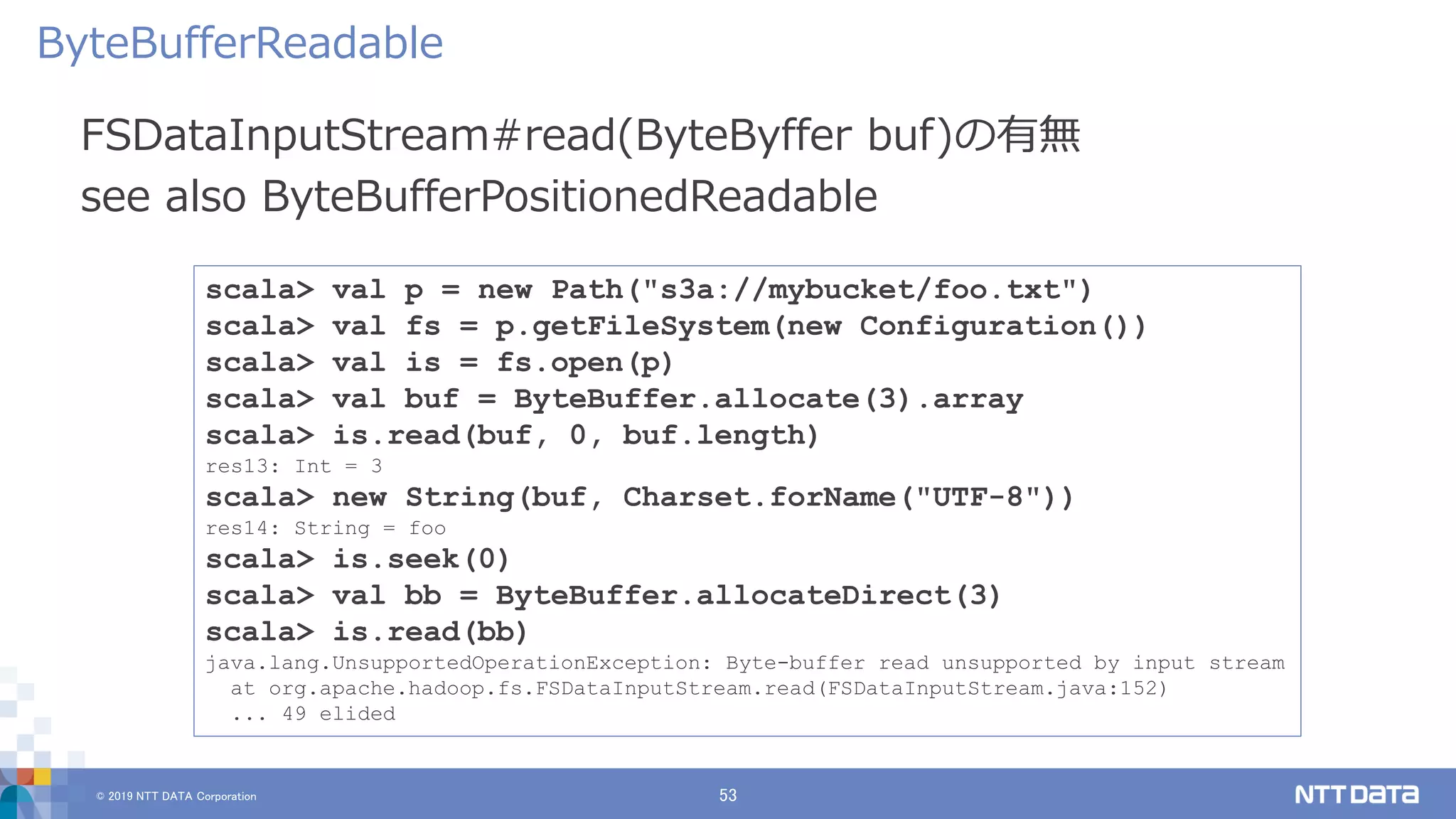 © 2019 NTT DATA Corporation 53
FSDataInputStream#read(ByteByffer buf)の有無
see also ByteBufferPositionedReadable
ByteBufferReadable
scala> val p = new Path("s3a://mybucket/foo.txt")
scala> val fs = p.getFileSystem(new Configuration())
scala> val is = fs.open(p)
scala> val buf = ByteBuffer.allocate(3).array
scala> is.read(buf, 0, buf.length)
res13: Int = 3
scala> new String(buf, Charset.forName("UTF-8"))
res14: String = foo
scala> is.seek(0)
scala> val bb = ByteBuffer.allocateDirect(3)
scala> is.read(bb)
java.lang.UnsupportedOperationException: Byte-buffer read unsupported by input stream
at org.apache.hadoop.fs.FSDataInputStream.read(FSDataInputStream.java:152)
... 49 elided
 