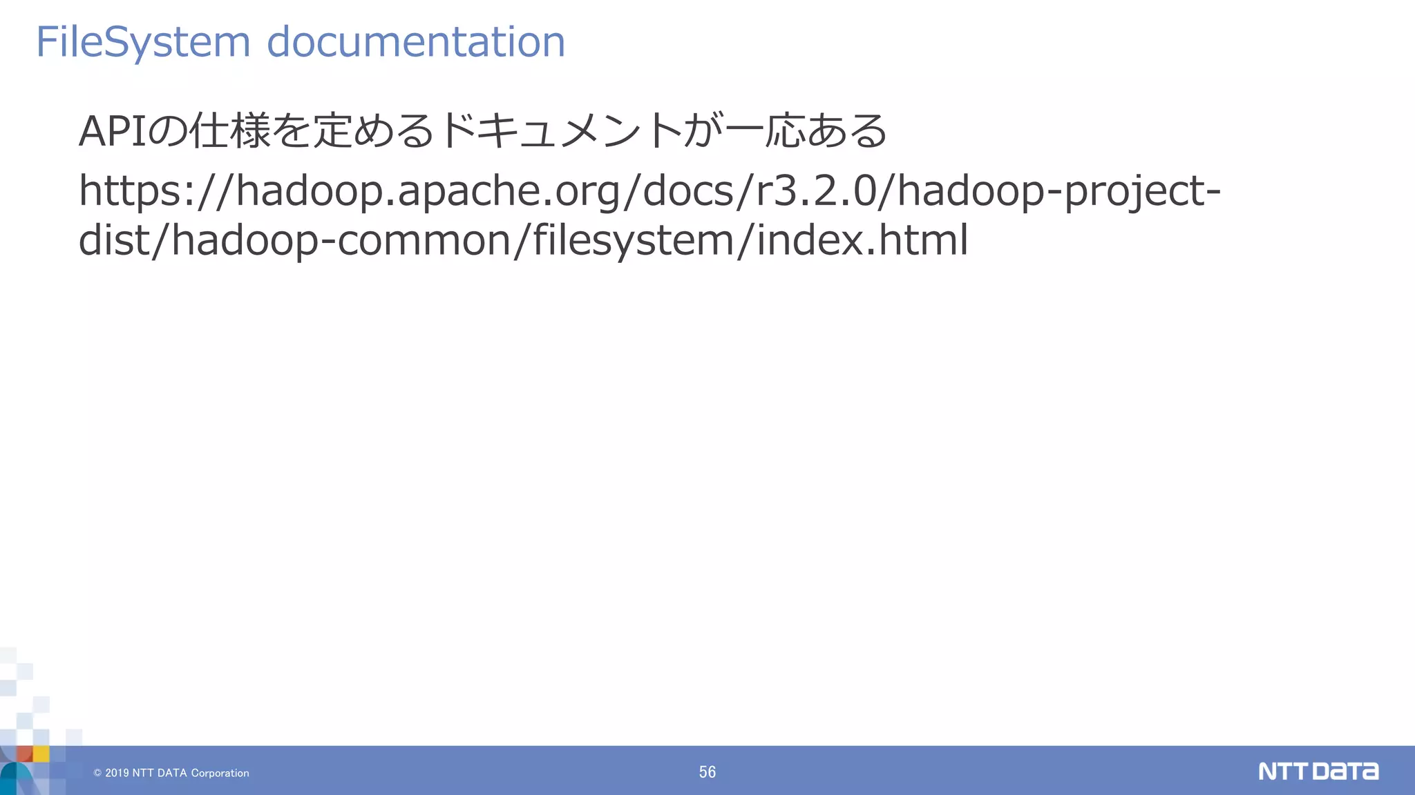© 2019 NTT DATA Corporation 56
APIの仕様を定めるドキュメントが一応ある
https://hadoop.apache.org/docs/r3.2.0/hadoop-project-
dist/hadoop-common/filesystem/index.html
FileSystem documentation
 