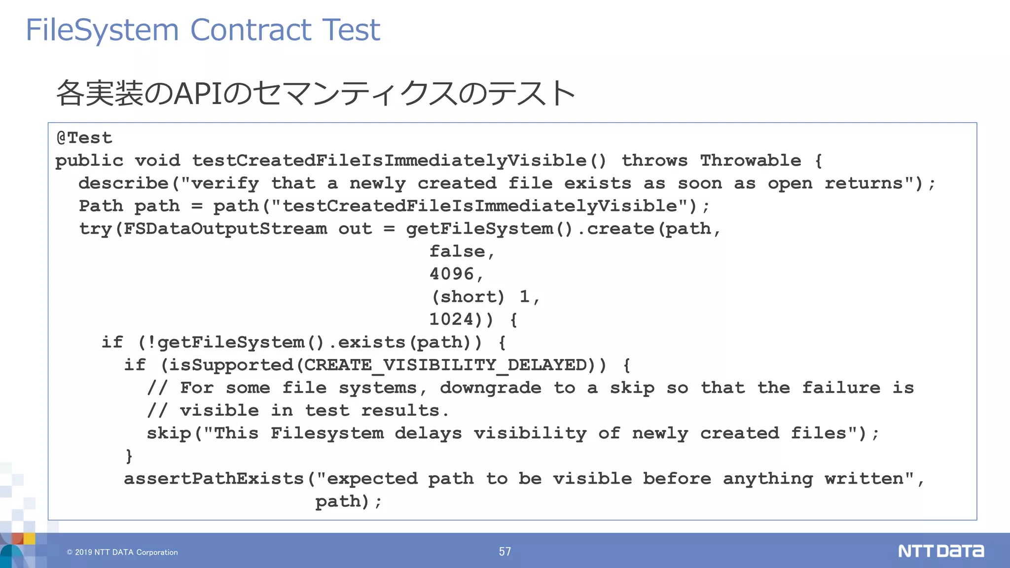 © 2019 NTT DATA Corporation 57
各実装のAPIのセマンティクスのテスト
FileSystem Contract Test
@Test
public void testCreatedFileIsImmediatelyVisible() throws Throwable {
describe("verify that a newly created file exists as soon as open returns");
Path path = path("testCreatedFileIsImmediatelyVisible");
try(FSDataOutputStream out = getFileSystem().create(path,
false,
4096,
(short) 1,
1024)) {
if (!getFileSystem().exists(path)) {
if (isSupported(CREATE_VISIBILITY_DELAYED)) {
// For some file systems, downgrade to a skip so that the failure is
// visible in test results.
skip("This Filesystem delays visibility of newly created files");
}
assertPathExists("expected path to be visible before anything written",
path);
 
