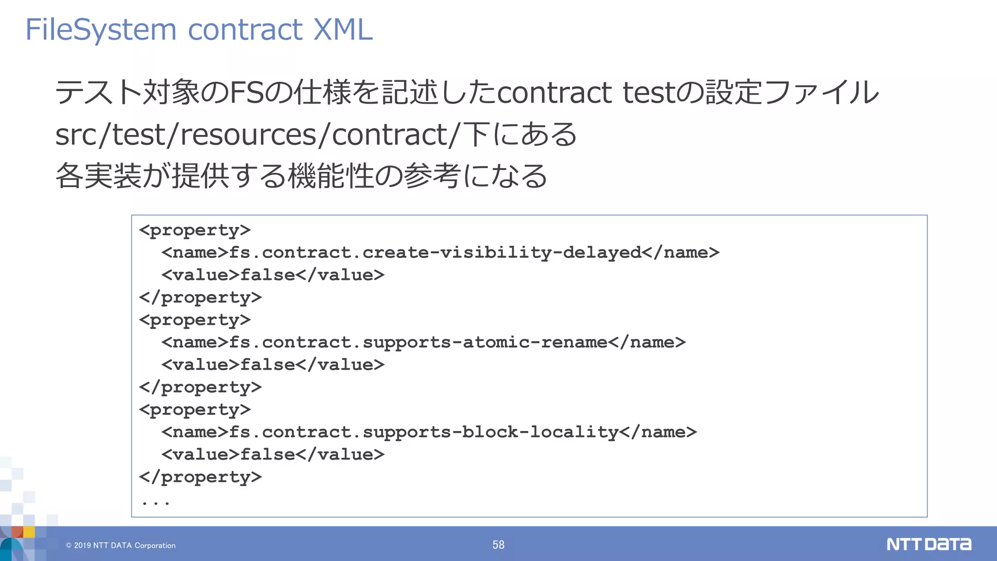 © 2019 NTT DATA Corporation 58
テスト対象のFSの仕様を記述したcontract testの設定ファイル
src/test/resources/contract/下にある
各実装が提供する機能性の参考になる
FileSystem contract XML
<property>
<name>fs.contract.create-visibility-delayed</name>
<value>false</value>
</property>
<property>
<name>fs.contract.supports-atomic-rename</name>
<value>false</value>
</property>
<property>
<name>fs.contract.supports-block-locality</name>
<value>false</value>
</property>
...
 