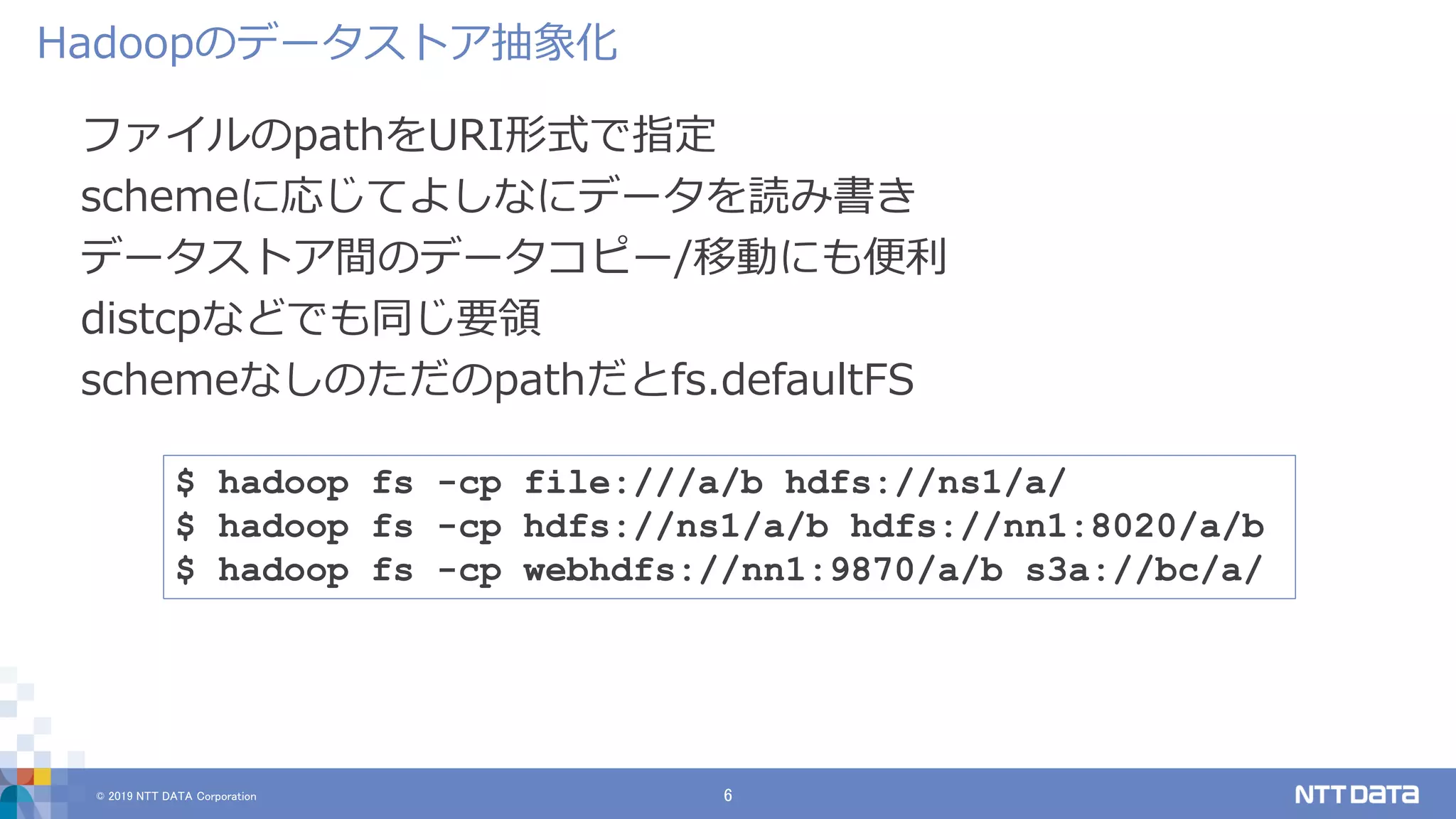 © 2019 NTT DATA Corporation 6
ファイルのpathをURI形式で指定
schemeに応じてよしなにデータを読み書き
データストア間のデータコピー/移動にも便利
distcpなどでも同じ要領
schemeなしのただのpathだとfs.defaultFS
Hadoopのデータストア抽象化
$ hadoop fs -cp file:///a/b hdfs://ns1/a/
$ hadoop fs -cp hdfs://ns1/a/b hdfs://nn1:8020/a/b
$ hadoop fs -cp webhdfs://nn1:9870/a/b s3a://bc/a/
 