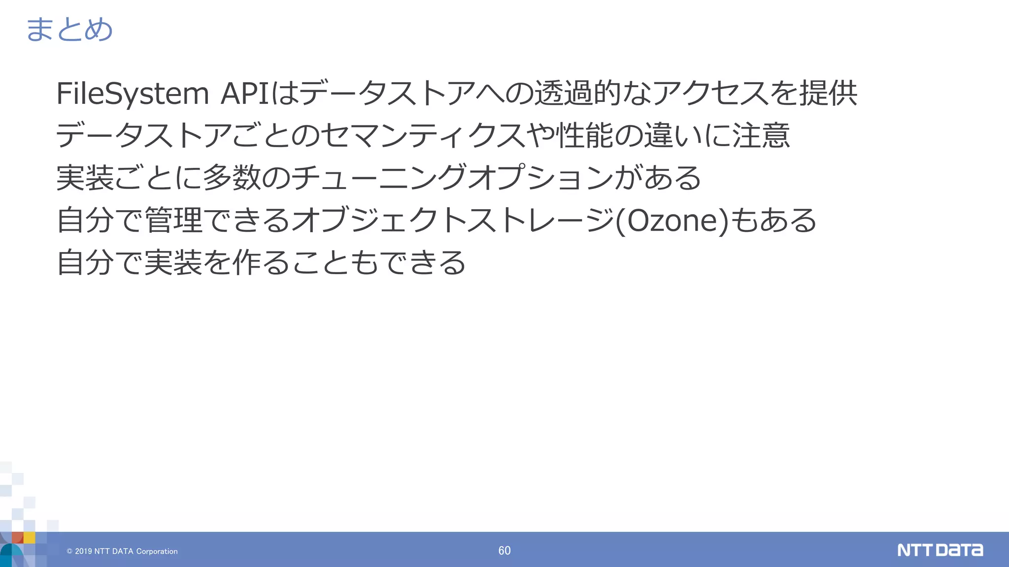 © 2019 NTT DATA Corporation 60
FileSystem APIはデータストアへの透過的なアクセスを提供
データストアごとのセマンティクスや性能の違いに注意
実装ごとに多数のチューニングオプションがある
自分で管理できるオブジェクトストレージ(Ozone)もある
自分で実装を作ることもできる
まとめ
 